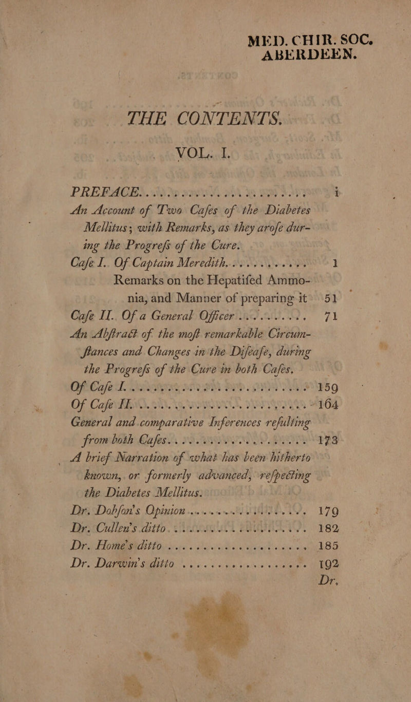MED. CHIR. SOC, ABERDEEN. THE CONTENTS. VOL. I. PREPAGES. ikke s2Oe BA 8 BR OP i An Account of Two Cafes of the Diabetes Mellitus; with Remarks, as they arofe dur- ing the Progrefs of the Cure. Cafe I.. Of Captain Meredith... cee. 1 Remarks on the Hepatifed Amitno- nia, and Manner of preparing it’ 51 Cafe II.. Of a General Officer os. cee, 71 Mn Abftrad of the moft remarkable Circum- Stances and Changes in the Difeafe, durmg the Progrefs of the Cure in both Cafes. CECaeL Stators aryeM ore. Re 42 °B5Q Of Caf TEN 81, OOM, SOF YOGA “104 General and.comparative Inferences refilling Fromm DEA LA fs, S92 WIP IIDOE POM 173 _ A brief Narration of what has been hitherto known, or formerly advanced, ve/pecting the Diabetes Mellitus. Dig Dah fora s Oppstato9a «010 so 06 nbd SIN AN 179 Dye Cullea’s ditto. eros BGR. 182, DE am G i iiee . 295 5 Bape sain, 185 Dr DIGI HO ei a a nce ee
