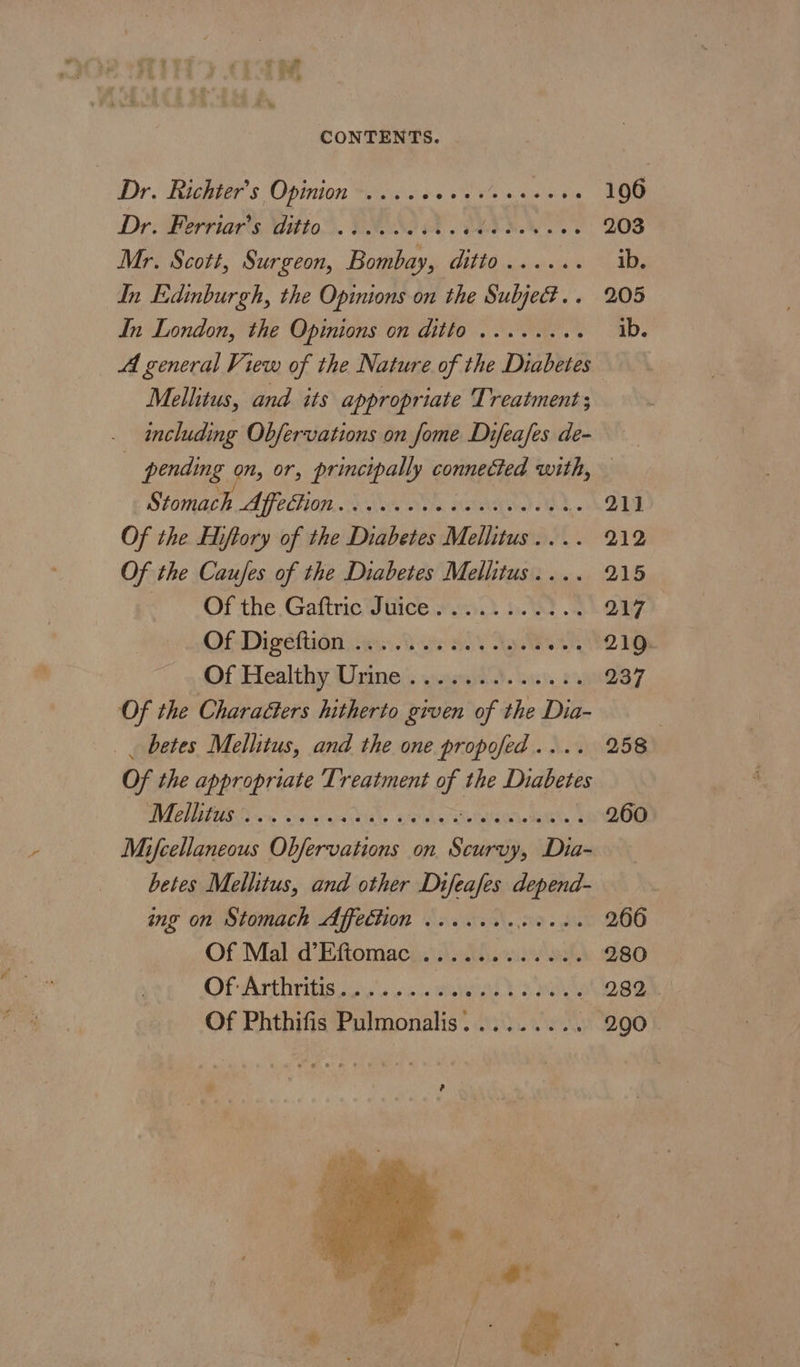 CONTENTS. Dr. Richier’s Opinion. 0.00004 +4 « sie Ga Oe Dr: Perriar’s Wittos. VOSS A TARA 203 Mr. Scott, Surgeon, Bombay, ditto ...... ib. In Edinburgh, the Opinions on the Subjed.. 205 In London, the Opinions on ditto ......4. ib. Al general View of the Nature of the Diabetes Mellitus, and its appropriate Treatment ; _ including Obfervations on fome Difeafes de- : pending on, or, principally connected with, — Stomach AfeGion... 0000 0c cece deek. 211 Of the Eliftory of the Diabetes Mellitus . 212 Of the Caufes of the Diabetes Malishasts 215 Of the Gaftric Juice. .......... 217 Of Dive liao seri Ate SOY Nye 210. Of Healthy Unrines: swapaitd. buys, 2% 237 Of the CharaGters hitherto given of the Dia- _ betes Mellitus, and the one propofed.... 258 Of the appropriate Treatment of the Diabetes WENO isiras hide Hid aN eS 260 Mifcellaneous Obfervations on Scurvy, Dia- betes Mellitus, and other Difeafes depend- ing on Stomach Affection ....... ota. gee BOG Of Mal d’Eftomac ............ 280 Of Arthritis....... duyaialk salts 282 Of Phthifis Pulmonalis......... 290 * #8 9