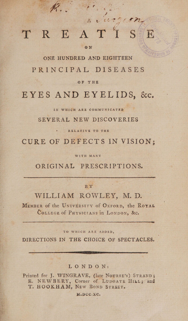 AL vw i< eo J LPly TR EA TSE ON ONE HUNDRED AND EIGHTEEN PRINCIPAL DTS EAR ES OF THE EYES AND EYELIDS, &amp;c. IN WHICH ARE COMMUNICATED SEVERAL NEW DISCOVERIES RELATIVE TO THE CURE OF DEFECTS IN VISION; WITH MANY ORIGINAL PRESCRIPTIONS. BY WILLIAM ROWLEY, M. D. Memser of the Unrverstry of Oxrorp, the Royat Coutece of Paysicrtans in Lonpon, &amp;c. TO WHICH ARE ADDED, DIRECTIONS IN THE CHOICE OF SPECTACLES. SE A AT PR SEEPS DIESE LIOTTA LONDON: Printed for J. WINGRAVE, (late Nourse’s) STRAND; E. NEWBERY, Corner of Lup@atTE HisL; and T. HOOKHAM, New Bonpb STREET. M.DCC.XC€,.