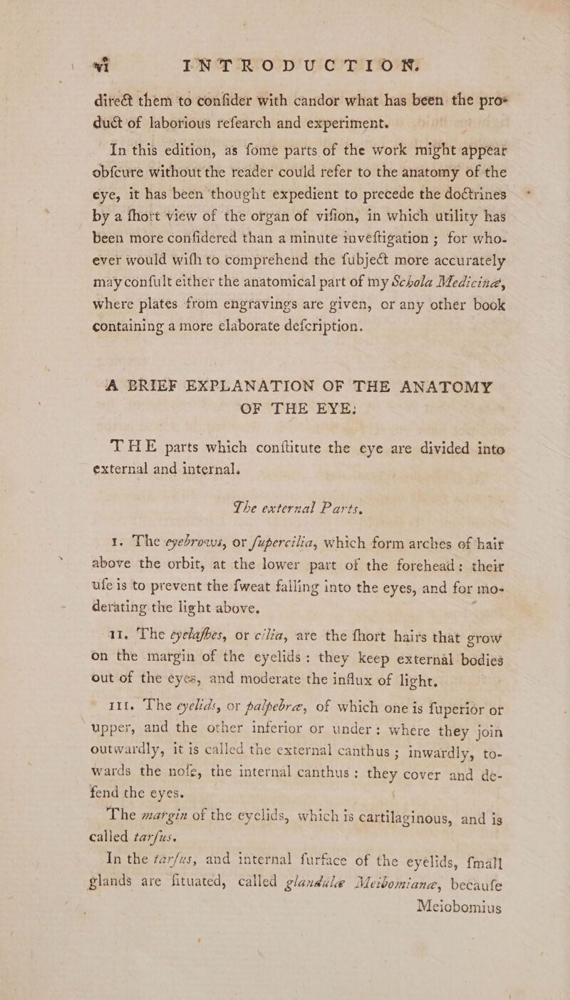 dite& them to confider with candor what has been the pro+ duct of laborious refearch and experiment. In this edition, as fome parts of the work might appear obfcure without the reader could refer to the anatomy of the eye, it has been thought expedient to precede the doctrines by a fhort view of the organ of vifion, in which utility has been more confidered than a minute inveftigation ; for who- ever would wifh to comprehend the fubject more accurately may confult either the anatomical part of my Schola Medicind, where plates from engravings are given, or any other book containing a more elaborate defcription. A BRIEF EXPLANATION OF THE ANATOMY OF THE EYE: THE parts which conftitute the eye are divided into external and internal. The external Parts. 1. The eyebrows, or fupercilia, which form arches of hair above the orbit, at the lower part of the forehead: their ufe is to prevent the {weat falling into the eyes, and for mo- derating the light above. 11. The eyelafbes, or cilia, are the fhort hairs that erow on the margin of the eyelids: they keep external bodies out of the eyes, and moderate the influx of light. 111. The eyelids, or palpebre, of which one is fuperior or upper, and the other inferior or under: where they join outwardly, it is called the external canthus ; inwardly, to- wards the nofe, the internal canthus : they cover and de- fend the eyes. The margin of the eyclids, which is cartilaginous, and is called oats In the farfvs, and internal furface of the eyelids, {mall glands are tuted, called glandule Meibomiane, becaufe Meiobomius