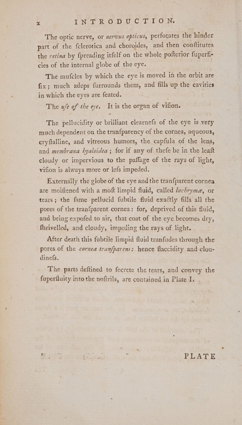The optic nerve, or nervus opticus, perforates the hinder part of the {clerotica and choroides, and then conftitutes the retina by fpreading itfelf on the whole pofterior fuperfie cies of the internal globe of the eye. The mufcles by which the eye is moved 1h the orbit are fix; much adeps furrounds them, and fills UP the cavities in which the eyes are feated. The w/e of the eye. It is the organ of vifion. The pellucidity or brilliant clearnefs of the eye 1s very much dependent on the tranfparency of the cornea, aqueous, cryftalline, and vitreous humors, the capfula of the lens, and membrana hyaloidea ; for if any of thefe be in the leaft cloudy or impervious to the paflage of the rays of light, vifion is always more or lefs impeded, Externally the globe of the eye and the tranfparent cornea are moiftened with a moft limpid fluid, called lachryme, or tears; the fame pellucid fubtile fluid exactly fills all the pores of the tranfparent cornea: for, deprived of this fluid, and being expofed to air, that coat of the eye becomes dry, fhrivelled, and cloudy, impeding the rays of light. After death this fubtile limpid fluid tranfudes through the pores of the cornea tranfparens: hence flaccidity and clou- dinefs. The parts deftined to fecrete the tears, and convey the fuperfluity into the noftrils, are contained in Plate I. Re i cuiey hy PLATE