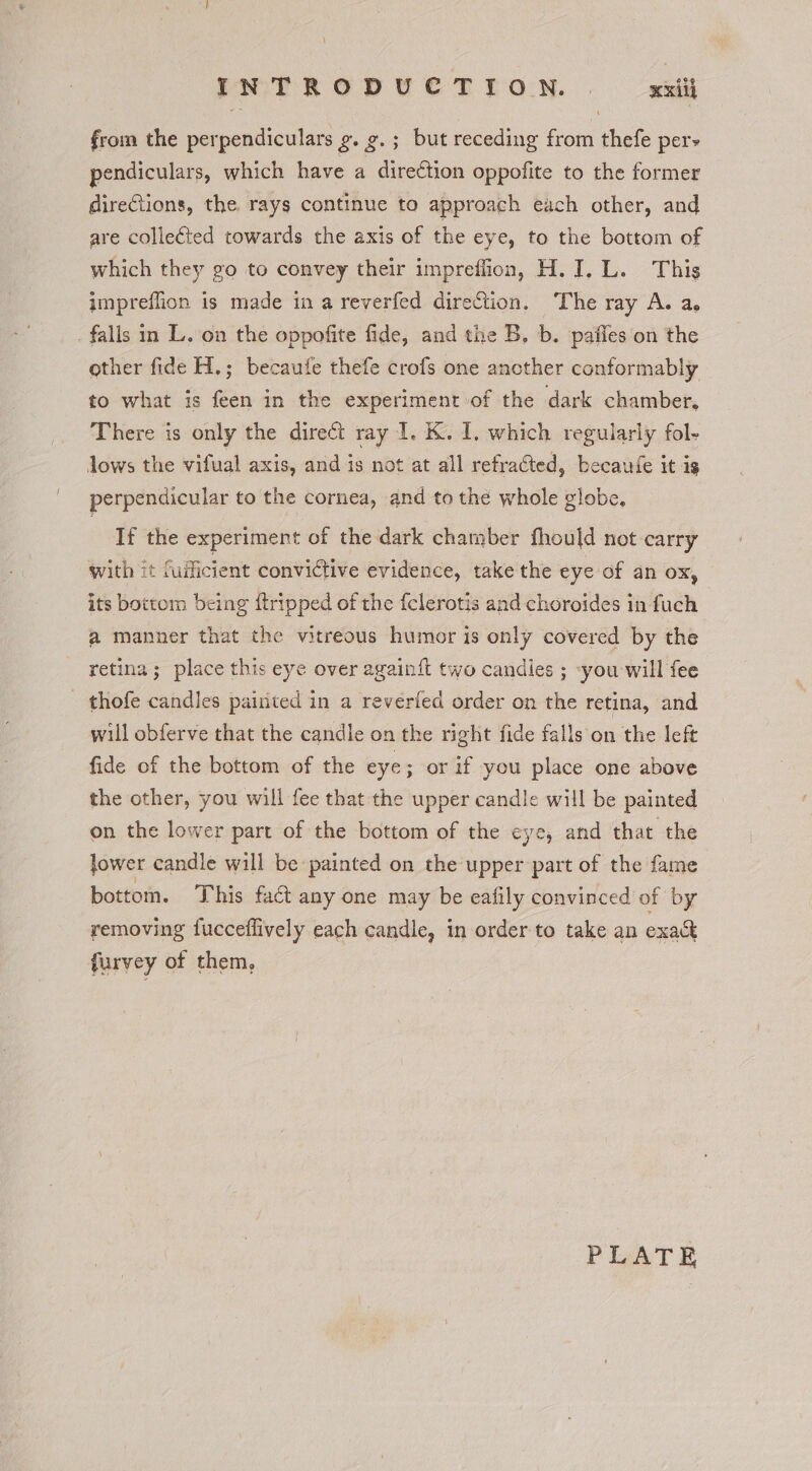 \ INTRODUCTION. . xxilh from the perpendiculars g. 9.; but receding from thefe pers pendiculars, which have a direction oppofite to the former directions, the rays continue to approach each other, and are collected towards the axis of the eye, to the bottom of which they go to convey their impreffion, H. I. L. This impreflion is made in a reverfed direction. The ray A. a. falls in L. on the oppofite fide, and the B, b. paffes on the other fide H.; becaufe thefe crofs one another conformably to what is feen in the experiment of the dark chamber, There is only the direct ray I. K. I, which regularly fol- Jows the vifual axis, and is not at all refracted, becaufe it is perpendicular to the cornea, and to the whole globe, If the experiment of the dark chamber fhould not carry with it fufficient convictive evidence, take the eye of an ox, its bottom being {tripped of the fclerotis and choroides in fuch a manner that the vitreous humor is only covered by the retina; place this eye over againi{t two candies ; -you will fee thofe candles pairited in a reverfed order on the retina, and will obferve that the candle on the right fide falls on the left fide of the bottom of the eye; or if you place one above the other, you will fee that the upper candle will be painted on the lower part of the bottom of the eye, and that the lower candle will be painted on the upper part of the fame bottom. This fad any one may be eafily convinced of by removing fucceflively each candle, in order to take an exak furvey of them,