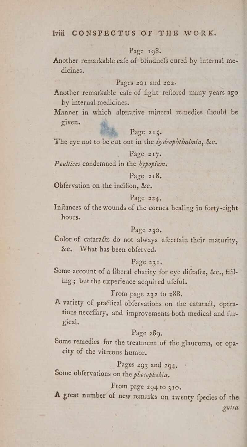 Page 198. Another remarkable cafe of blindnefs cured by internal me- dicines. Pages 201 and 202. Another remarkable cafe of fight reftored many years ago by internal medicines. Manner in ies alterative mincral remedies fhould be given. Page 215. The eye not to tee cut out in the hydrophthalmia, &c. Pagen2ty. Poultices condemned in the Aypopium. Page 218. Obfervation on the incifion, &c. bavent 4, Inftances of the wounds of the cornea healing in forty-eight hours. Page 230. Color of cataracts do not always afcertain their maturity, &c. What has been obferved. Page. 231. Some account of a liberal charity for eye difeafes, &c., fail- ing ; but the experience acquired ufeful. From page 232 to 288. A variety of practical obfervations on the cataraét, opera- tions neceflary, and improvements both medical and fur- gical. Page 289. Some remedies for the treatment of the glaucoma, or opa- city of the vitreous humor. Pages 293 and 294, Some obfervations on the photophobia. From page 294 to 310. A great number of new remarks on twenty fpecies of the guila
