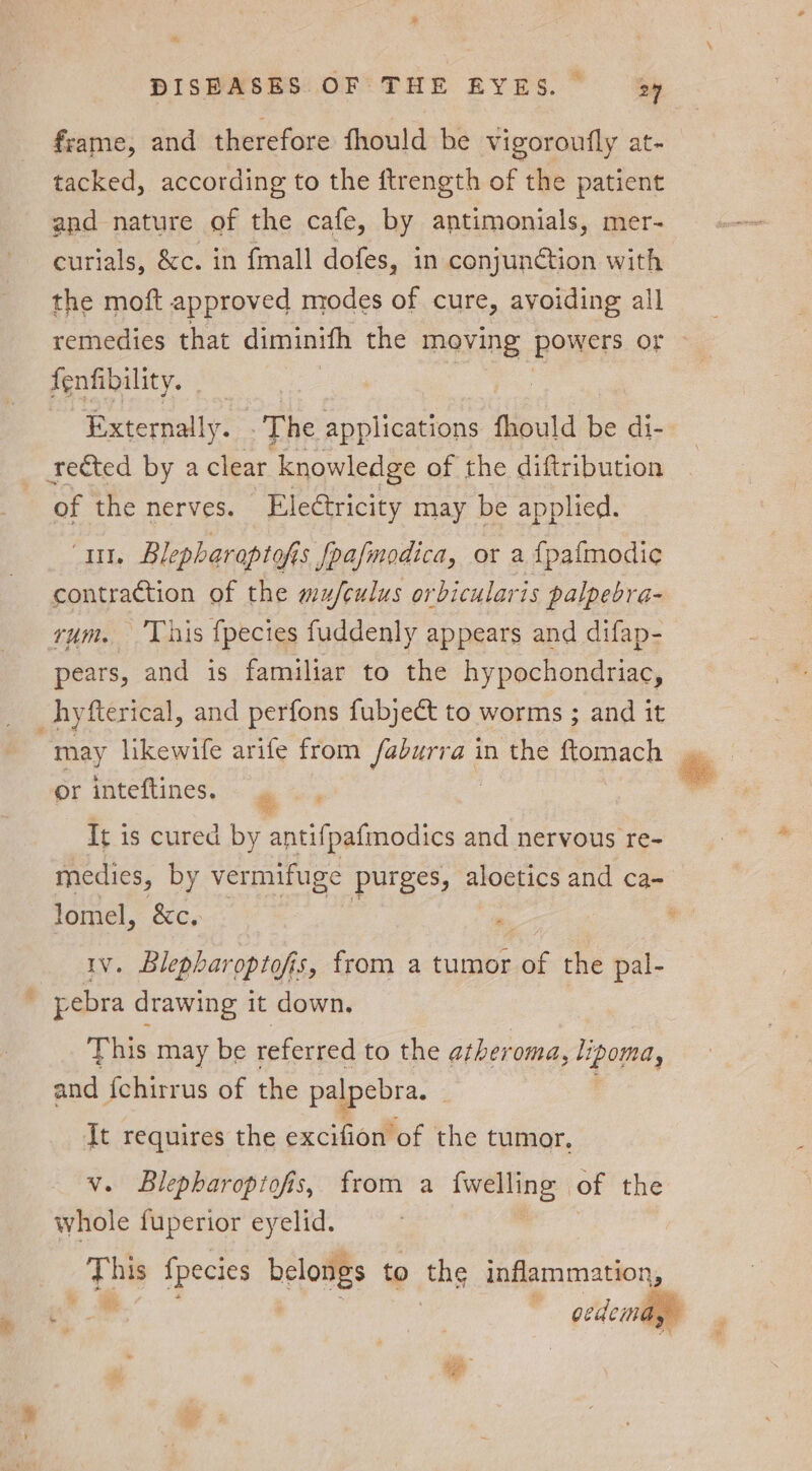 3; &amp; DISEASES OF THE EYES. 24 frame, and therefore fhould be vigoroufly at- tacked, according to the ftrength of the patient and nature of the cafe, by antimonials, mer- curials, &amp;c. in {mall dofes, in conjunction with the moft approved modes of cure, avoiding all remedies that diminifh the moving Powers. oF fenfibility. | Externally. The Folin fhould be di- rected by a clear knowledge of the diftribution of the nerves. Eleétricity may be applied. ai Blepharaptofis fpafmodica, or a {pafmodie contraction of the mu/fculus orbicularis palpebra- rum. This fpecies fuddenly appears and difap- pears, and is familiar to the hypochondriac, _hyfterical, and perfons fubject to worms ; and it or inteftines. “ It i is cured by antifpafmodics and nervous re- medies, by vermifuge purges, aloetics and ca- lomel, &amp;c, ) , 1v. Blepharoptofis, from a tumor of the pal- _ pebra drawing it down. This may be referred to the ather oma, lipoma, and f{ehirrus of the palpebra. | It requires the excifion of the tumor, v. Blepharopiofis, from a {welling of the whole fuperior eyelid. te fpecies belowgs to the inflammation, oedema, om