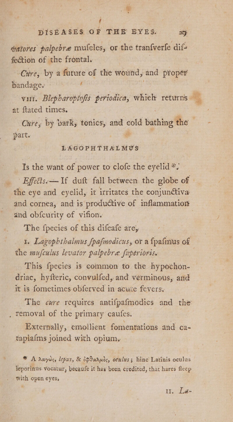 Z éatores palpebra mufeles, or the tranfverfe dif fection of the frontal. | Cire, by a future of the wouitid, and proper bandage. | Y at ftated times. part. ee LAGOPHTHALMUS Is the want of power to clofe the eyelid *, and obfcurity of vifion. The fpecies of this difeafe are, ; the mufculus levator palpebra fuperioris. This {pecies is common to the hypochon- driac, hyfteric, convulfed, and verminous, and it is fometimes obferved in acuie fevers: . removal of the primary caufes. Externally, emollient fomentations and ca- taplafms joined with opium. leporinus vocatur, becaufe it has been credited, that hares fleep With open eyes, i. Le-