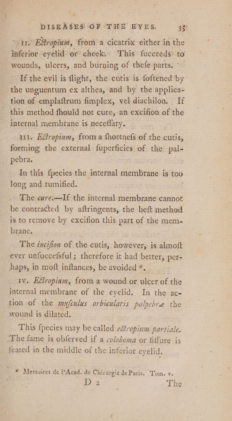 1. E&amp;ropium, from a cicatrix either in the inferior eyelid’ or’ cheek. This fucceeds: to wounds, ulcers, and burning of thefe partay. 9d if the evil 1 is flight, the cutis is foftened by the unguentum ex althea, and by the applica tion of emplaftrum fimplex, vel diachilon, If this method fhould not cure, an excifion of the internal membrane is neceflary. SH 1i1. Eétropium, from a fhortnefs of the cutis, forming the external fuperficies of the pal- pebra. : In this fpecies the internal membrane is too lone and tumified. The cwre.—If the internal membrane cannot be contracted by aftringents, the beft method _ is to remove by excifion this part of the mem- brane. The éncifion of the cutis, however, is almoft ever unfuccefsful ; therefore it had better, per- haps, in moft inftances, be avoided *. av. Eétropium, from a wound or ulcer of the internal membrane of the eyelid. In the ac- tion of the mufculus orbicularis palpebre the wound is dilated. This fpecies may be called efropium. partiale. The fame is obferved if a coloboma or fiflure is feated in the middle of the inferior eyelid, #- Memoires de l*Acad. de Chirurgie de Paris. Tom. v. D 2 The