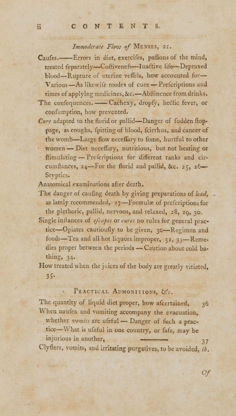 . i Cho) NETO PON YR s. Immoderate Flow of MENSES, 21. Caufes. Errors in diet,-exercifes, paflions of the mind, treated feparately —Coftivenefs—Inattive life—Deprayed blood—Rupture of uterine veffels, how accounted for— Various —As likewife modes of cure — Prefcriptions and times of applying medicines, &c.—Abjftinence from drinks. ‘The confequences. ——Cachexy, dropfy, heétic fever, or confumption, how prevented. Cure adapted to the florid or pallid—Danger = fudden ftop- page, as coughs, {pitting of blood, {cirrhus, and cancer of the womb—Large flow neceffary to fome, hurtful to other women — Diet neceffary, nutritious, but not heating or ftimulating — Prefcriptions for different ranks and cir- cumftances, 24—For the florid and pallid, &c. 25, 26—— Styptics. Anatomical examinations after death. The danger of caufing death by giving preparations of lead, as lately recommended, 27—Formulz of prefcriptions for the plethoric, pallid, nervous, and relaxed, 28, 29, 30. Single inflances of ¢/capes or cures no rules for general prac- tice—Opiates cautioufly to be given, 30—Regimen and foods—Tea and all hot liquors improper, 32, 33~-Reme- dies proper between the periods — Caution about cold ba- thing, 34. How treated when the juices of the body are greatly vitiated, 35+ + Practicat Apmonitions, &c, The quantity of liquid diet proper, how afcertained, 36 When naufea and vomiting accompany the evacuation, whether vomits are ufeful — Danger of fuch a prac- tice— What is ufeful in one country, or fafe, may be injurious in another, 37 Clyfters, vomits, and j ineuating purgatives, to be avoided, 74, Of