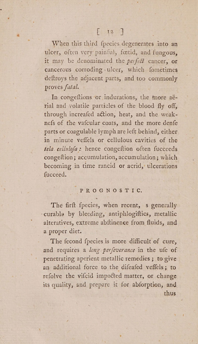 Fi When this third f{pecies degenerates into an ulcer, often very painful, foetid, and fungous, it may be denominated the perfeé? cancer,’ or cancerous corroding «ulcer, which fometimes deftroys the adjacent parts, and too commonly proves fatal. In congeftions ‘or indurations, the more aé- rial and volatile particles of the blood fly off, through increafed aétion, heat, and the weak- nefs of the vafcular coats, and the more denfe parts or coagulable lymph are left behind, either in minute veffels or cellulous cavities of the tela. cellulofa: hence congeftion often fucceeds congeftion; accumulation, accumulation; which becoming in time rancid or acrid, ulcerations fucceed. - PRO G NOS TTC: « The firft fpecies, when recent, s generally ‘curable by bleeding, antiphlogiftics, metallic alteratives, extreme abftinenee from fluids, and a proper diet. The fecond f{pecies is more difficult of cure, and requires a long perfeverance in the ufe of penetrating aperient metallic remedies ; to give an additional force to the difeafed veffels; to refolve the vifcid impacted matter, or change its quality, and prepare it for abforption, and thus