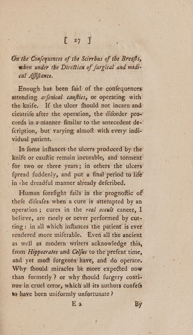 [27 J - Oir the’ Confequences of the Scirrbus of the Breafts, when under the Direé&ion of furgical and medi- cal Affiftance. Enough has been fard of the: confequences: attending arfenical cauftics, or operating with the knife. If the ulcer fhould not incarn:and: cicatrife after the operation, the diforder pro« ceeds in.a:manner: fimilar to the antecedent de-” {ctiption, but’ varying almoft: with every’ indi- vidual patient. - In fome inftances:the ulcers‘ produced by: the: knife or cauftic remain incurable, and torment: for two or three years; in others’ the ulcers fpread fuddenly, and put a final’ period to life’ in the dreadful manner already defcribed. Human forefight fails’ in the prognoftic of thefe difeafes: when a cure is attempted by an operation ; cures in the real occult cancer, I believe, are rarely or never performed by cut-. ting: in all which inftances the patient’ is ever rendered more miferable. Ever all the ancient as. well as modern: writers acknowledge this, from’ Hippocrates and’ Celfus to the’ prefent time, and yet moft furgeons'have, and do operate. Why: fhould: miracles be more expeGted now than formerly ? or why fhould furgery conti- nue-in cruel error, which all its authors confefs _ to have been uniformly unfortunate ? Es | By