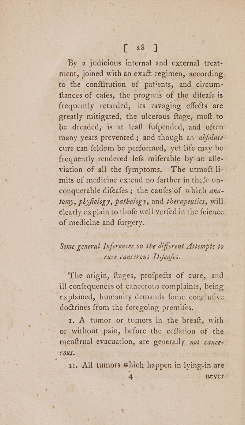 By a judicious internal and external treat- ment, joined with an exact regimen, according to the conftitution of patients, and circum- {tances of cafes, the progrefs of the difeafe is frequently retarded, its ravaging effects are greatly mitigated, the ulcerous ftage, moft to be dreaded, is at leaft fufpended, and often _many years prevented ; and though an ab/olute cure can feldom be performed, yet life may be frequently rendered lefs miferable by an alle- Viation of all the fymptoms. The utmoft li- mits of medicine extend no farther in thefe un- conquerable difeafes ; the caufes of which ana- tomy, phyfiology, pathology, and therapeutics, will clearly explain to thofe well verfed in the fcience of medicine and furgery. | Some general Inferences on the different Attempts to cure cancerous Difeafes. The origin, ftages, profpects of cure, and ill confequences of cancerous complaints, being ‘explained, humanity demands fome conclufive doctrines from the foregoing premifes. 1. A tumor or tumors in the breaft, with menftrual evacuation, are generally not cance- rOUus. : | a1. All tumors which happen in lying-in are 4 | never