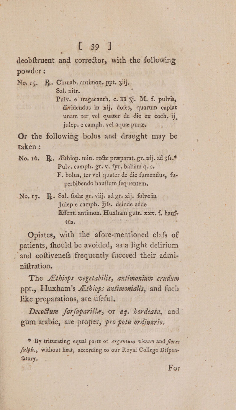 Co 3 deobftruent and corrector, with the following powder : No.1g. EB. Cinnab. antimon, Ppt Siij. Sal. nitr. : Pulv. e tragacanth. c. 44 3j. M. f. pulvis, dividendus in xij. dofes, quarum capiat unam ter vel quater de die ex coch. ij, julep. e camph. vel aque pure. Or the following bolus and draught may be taken : No. 16. Ry. Athiop. min. recte preparat. gr. xij. ad 3fs.* Pulv. camph. gr. v. fyr. balfam q. s. F. bolus, ter vel quater de die fumendus, fue perbibendo hauftum fequentem. No.1y. J. Sal. fode gr. viij. ad gr. xij. folvein Julep e camph. Zifs. deinde adde Effent, antimon. Huxham gutt. xxx. f. hauf- tus. ae | Opiates, with the afore-mentioned clafs of patients, fhould be avoided, asa light delirium and coftivenefs frequently fucceed their admi- niftration. | The Athiops vegetabilis, antimonium crudum ppt.. Huxham’s “ithiops antimonialis, and fuch like preparations, are ufeful. Decoftum farfaparille, or ag. bordeata, and gum arabic, are proper, pro pot ordinario. * By triturating equal parts of argentum vivum and flores Julph., without heat, according to our Royal College Digene ahi For