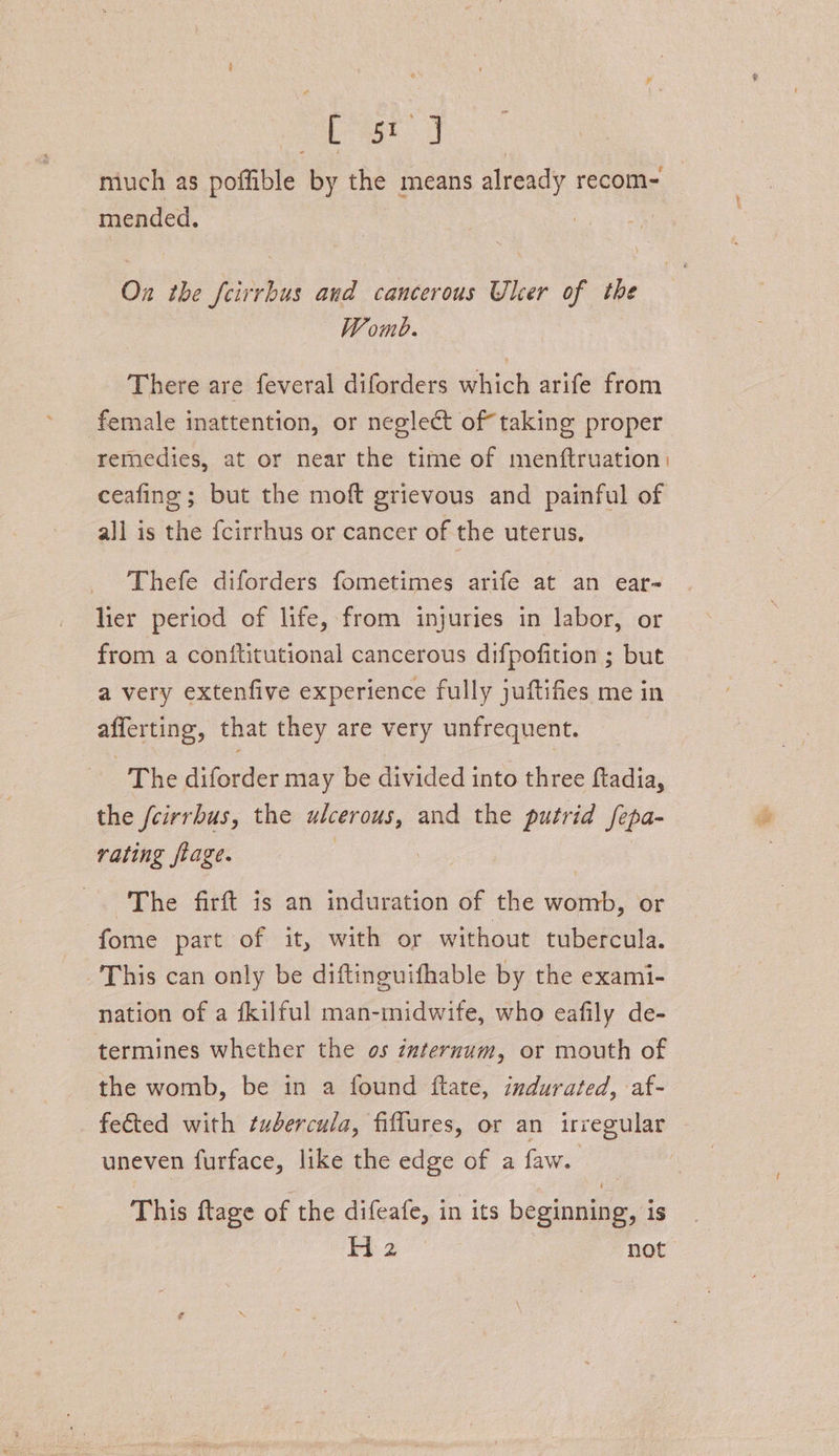 a eb ak miuch as poffible by the means already recom- mended. , On the feirrbus and cancerous Ulcer of the Womb. There are feveral diforders which arife from female inattention, or neglect of taking proper remedies, at or near the time of menftruation: ceafine ; but the moft grievous and painful of all is the {cirrhus or cancer of the uterus, Thefe diforders fometimes arife at an ear- lier period of life, from injuries in labor, or from a coniftitutional cancerous difpofition ; but a very extenfive experience fully juftifies me in afferting, that they are very unfrequent. The diforder may be divided into three ftadia, the feirrbus, the ulcerous, and the putrid fepa- rating ftage. : aes intel The firft is an induration of the womb, or fome part of it, with or without tubercula. This can only be diftinguifhable by the exami- nation of a fkilful man-midwife, who eafily de- termines whether the os internum, or mouth of the womb, be in a found ftate, indurated, af- fected with tudercula, fiflures, or an irregular uneven furface, like the edge of a faw. This ftage of the difeafe, in its beginning, is