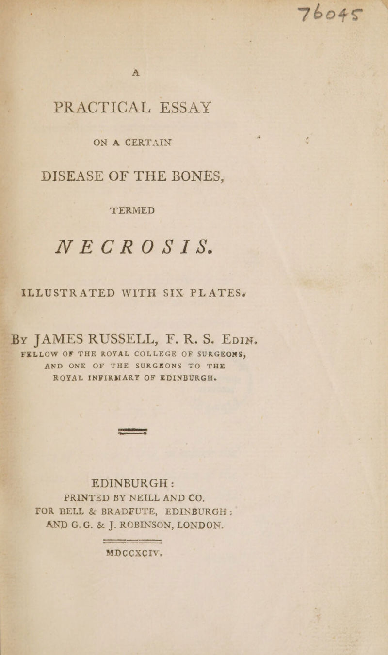 A PRACTICAL ESSAY on A CERTAIN DISEASE OF THE BONES, TERMED NECROSIS. Na LLUSTRATED WITH SIX PLATES«s 8 By JAMES RUSSELL, F.R. S. Epix. FELLOW OF THE ROYAL COLLEGE OF SURGEONS, AND ONE OF THE SURGEONS TO THE ROYAL INFIRMARY OF EDINBURGH. | EDINBURGH : PRINTED BY NEILL AND CO. FOR BELL &amp; BRADFUTE, EDINBURGH: AND G,G. &amp; J. ROBINSON, LONDON. enna netieEEEIeineneeetaimem ee MDCCXCIV.