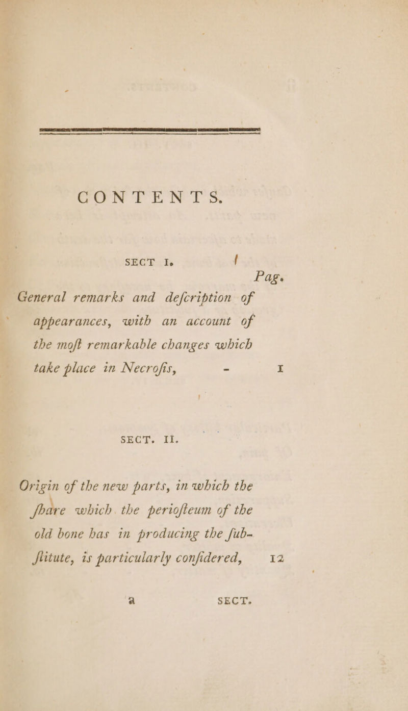 CONTENTS. SECT I. f Pag. General remarks and defcription of appearances, with an account of the moft remarkable changes which take place in Necrofis, - I SECT. II. Origin of the new parts, in which the foare which. the periofteum of the old bone has in producing the fub- Jlitute, is particularly confidered, 12