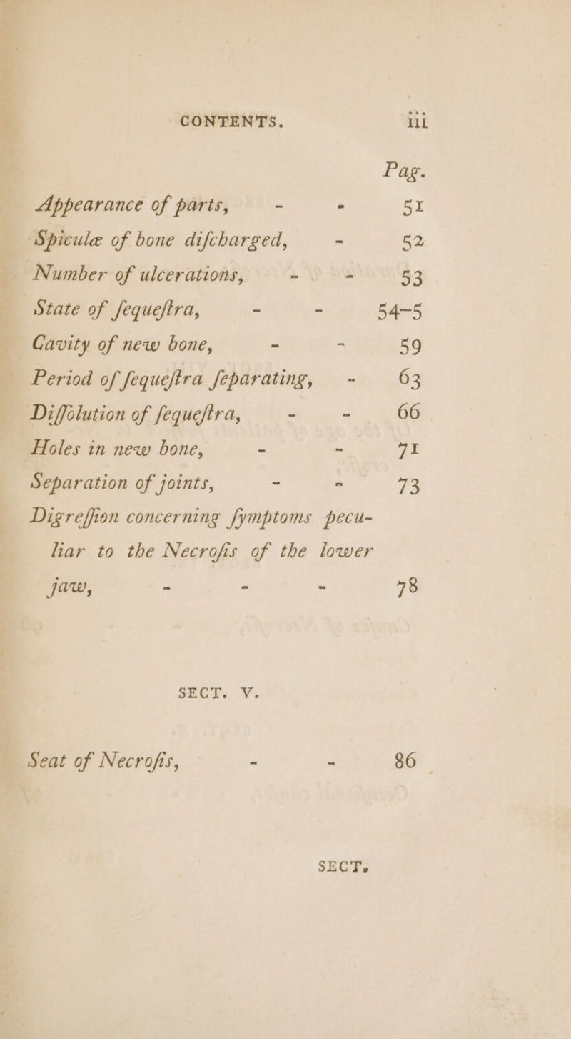 Pag. Appearance of parts, - - 51 Spicule of bone difcharged, - 52 Number of ulcerations, ~ - 53 State of fequeftra, - - 54-5 Cavity of new bone, - - 59 Period of fequejtra feparating, ~ 63 Diffolution of fequeftra, - . 66 Holes in new bone, - - yh Separation of joints, - - 73 Digreffion concerning fymptoms pecu- liar to the Necrofis of the lower jaw, - - - 78 SECT. V. Seat of Necrofis, - - 86 ©
