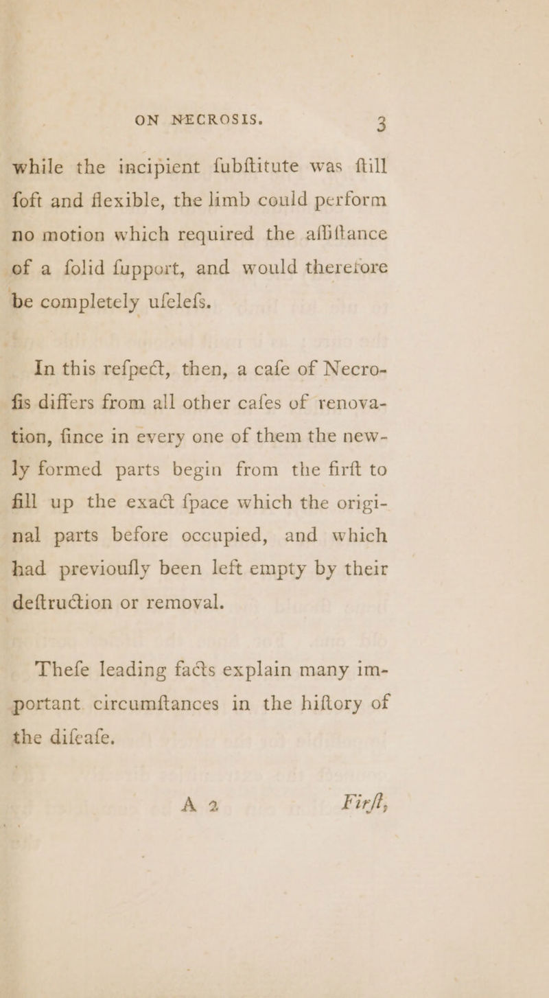 while the incipient fubftitute was fill foft and flexible, the limb could perform no motion which required the allittance of a folid fupport, and would thereiore be com pletely ufeleds. In this refpect, then, a cafe of Necro- fis differs from all other cafes of renova- tion, fince in every one of them the new- ly formed parts begin from the firft to fill up the exact {pace which the origi- nal parts before occupied, and which had previoufly been left empty by their deftruction or removal. Thefe leading facts explain many im- portant. circumftances in the hiftory of the difeafe. A 2 Firft,