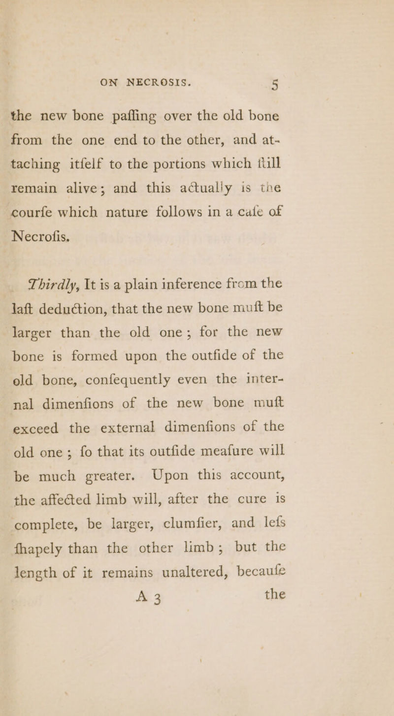 the new bone pafling over the old bone from the one end to the other, and at- taching itfelf to the portions which ilill remain alive; and this actually is the courfe which nature follows in a cale of Necrofis. Thirdly, It is a plain inference from the laft deduction, that the new bone muft be larger than the old one; for the new bone is formed upon the outfide of the old bone, confequently even the inter- nal dimenfions of the new bone mutt exceed the external dimenfions of the old one ; fo that its outfide meafure will be much greater. Upon this account, the affected limb will, after the cure is complete, be larger, clumfier, and lefs fhapely than the other limb; but the length of it remains unaltered, becaule A 3 the