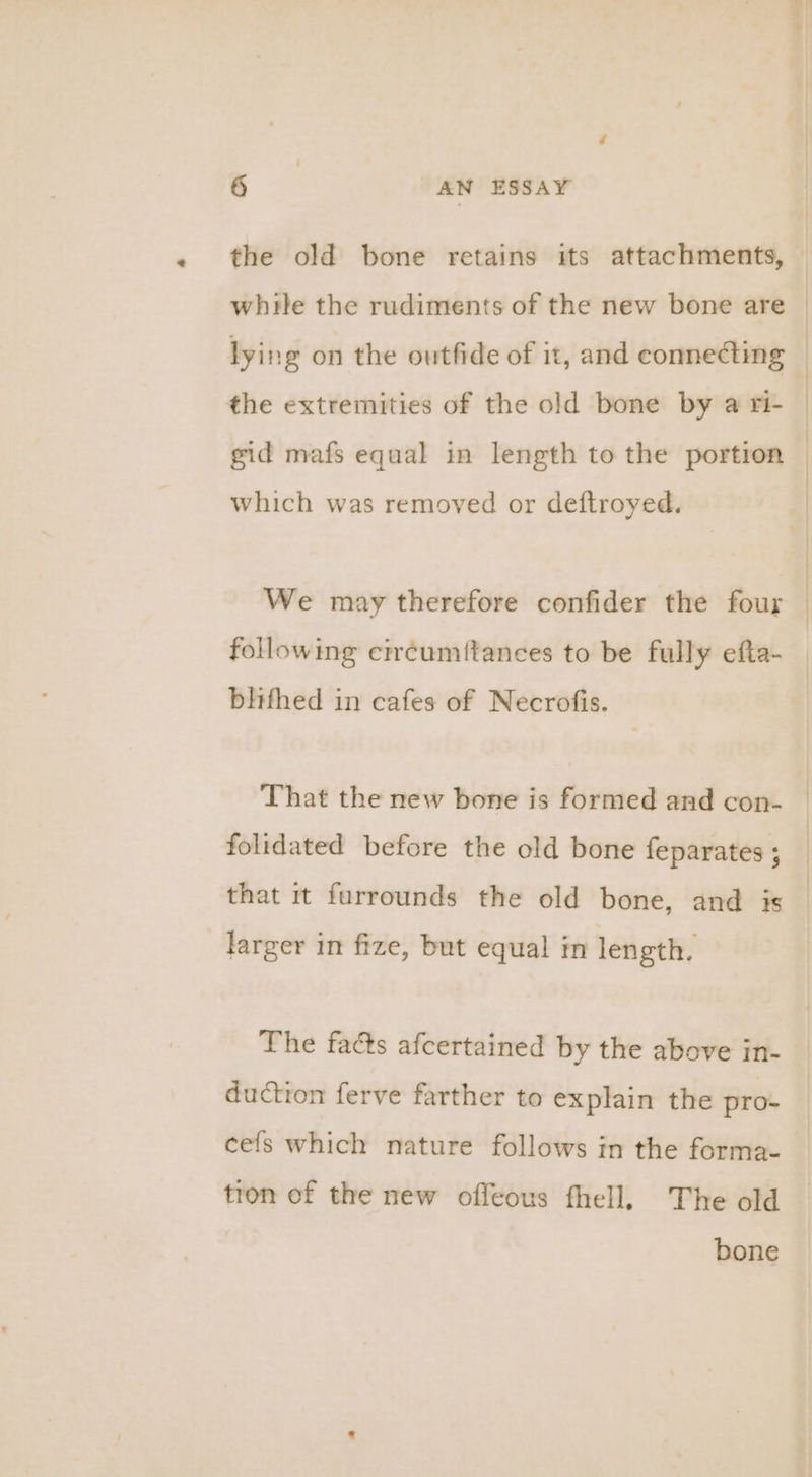which was removed or deftroyed. We may therefore confider the four blifhed in cafes of Necrofis. That the new bone is formed and con- folidated before the old bone feparates ; that it furrounds the old bone, and is larger in fize, but equal in length. The facts afcertained by the above in- duction ferve farther to explain the pro- cefs which nature follows in the forma- tron of the new offeous fhell, The old bone