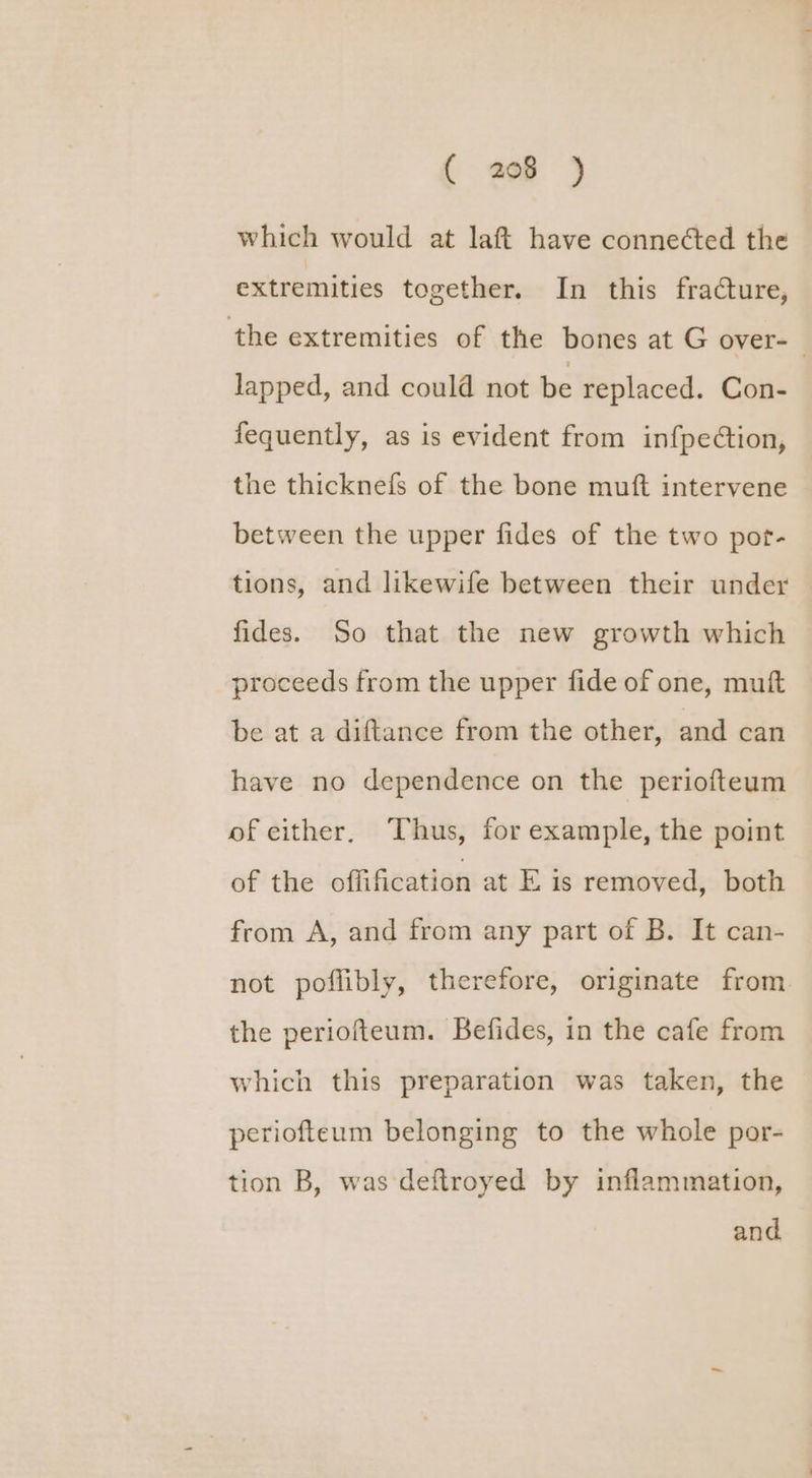 ( ap )j which would at laft have connected the extremities together. In this fracture, the extremities of the bones at G over-_ lapped, and could not be replaced. Con- fequently, as is evident from infpection, the thicknefs of the bone muft intervene between the upper fides of the two pot- tions, and likewife between their under fides. So that the new growth which proceeds from the upper fide of one, mutt be at a diftance from the other, and can have no dependence on the periofteum of either. Thus, for example, the point of the offification at E is removed, both from A, and from any part of B. It can- not poflibly, therefore, originate from the periofteum. Befides, in the cafe from which this preparation was taken, the periofteum belonging to the whole por- tion B, was deftroyed by inflammation, and