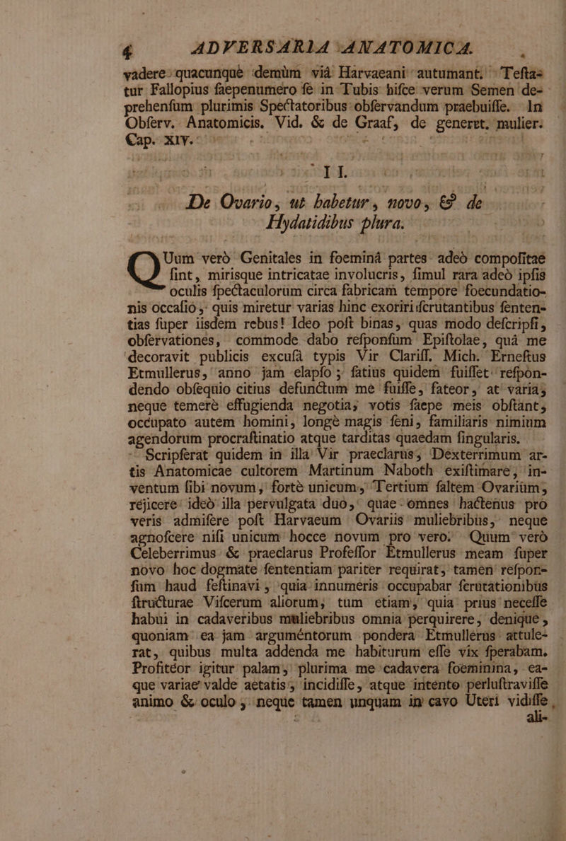 vadere: quacunque :demüm vià Harvaeani autumant, ^'Teftas tur Fallopius faepenumero fe in Tubis hifce verum Semen de- - prehenfüm plurimis Spectatoribus obfervandum praebuiffe. In Obferv.. Anatomicis. Vid. & de Graaf, de generet. mulier. Cap. XiY. ^ ).05e. tnpis ims dien De Quvario , ut babetur , novo, &? de Hydatidibus plura. : ad [4 f£ XUum vero Genitales in foeminá partes. adeo compofitae fint, mirisque intricatae involucris, fimul rara adeo ipfis oculis fpectaculorum circa fabricam tempore foecundatio- nis occafio ,: quis miretur varias hinc exoririicrutantibus fenten- tias fuper iisdem rebus! Ideo poft binas, quas modo defcripfi, obfervationes, commode dabo refponfüm Epiftolae, quà me decoravit publicis excufà typis Vir Clariff. Mich. Erneftus Etmullerus, anno jam elapío ; fatius quidem fuiffet; refpon- dendo obíequio citius defunctum me fuiffe, fateor, at' varia; neque temere effugienda negotia; votis faepe meis obftant; occupato autem homini, longé magis feni, familiaris nimium agendorum procraftinatio atque tarditas quaedam fingularis. -- Scripferat quidem in illa Vir praeclarus, Dexterrimum ar- tis Anatomicae cultorem Martinum Naboth exiftimare; in- ventum fibi novum; forté unicum, Tertium faltem Ovariüm; réjicere: ideó illa pervulgata duo,' quae: omnes hactenus pro veris admifere poft Harvaeum — Ovariis muliebribüs,: neque agnofcere nifi unicum hocce novum pro vero. Quum vero Celeberrimus. & praeclarus Profeffor Etmullerus meam fuper novo hoc dogmate fententiam pariter requirat, tamen refpon- füm haud feftinavi ; quia. innumeris occupabar ferütationibüs ftructurae Vifcerum aliorum, tüm etiam, quia. prius neceffe habui in cadaveribus mmliebribus omnia perquirere; denique , quoniam ea jam arguméntorum pondera Etmullérus: attule- rat, quibus multa addenda me habiturum effe vix fperabam. Profitéor igitur palam, plurima me cadavera foeminina, ea- que variae valde aetatis, incidiffe, atque intente perluftraviffe animo & oculo ;..neque tamen unquam im cavo Uteri vidiffe , Iu