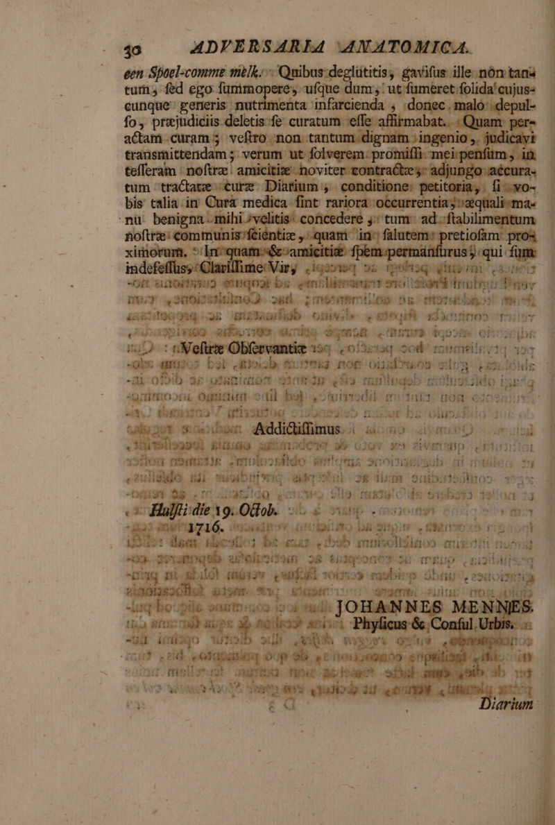 40 — ADVIERSARLA4 4NATOMICA. een Spoel-comme milk. Quibus deglütitis, gavifus ille. nón tana tum fed ego Tummopere ufque dum: ut fumeret folida'cujus« cunque. generis nutrimenta infarcienda , .donec. maló: .depul- fo przjudiciis- deletis.fe: curatum effe. libcélmia ; Quam per- aam curam; veftro non tantum dignam ; ingenio ,. ver rA transmitternidam 5; verum ut folverem: promiffi. mei: penfüm , tefferam : noftra: amicitie hoviter- inr iw mcm edt. bis calia.im Cura medica fint rariora occurrentia; quali -ma« -nü. benigna - mihi /velitis: concedere y: tum. ad -ftabi noftra: communis feiéntize quam in: falutem: pretiofam: pros ime Vir; iqaoteq o6 Ipohiaq étiprnn va. -On aao) emqoar bz emoliimani syoistam b dno (aba vim v DU 300b 134n9J* 26 ;rnetmemilog Ds motutb o o4 stg (ug ak Gur Jub omwi» . porq edacrrtipo f24l5v sivo eidboongs «rie oye ad cima do52n ol tic cni - E &amp;9 gut : afl Obrvantie 196 0 Í3craq Sol rumtilnvt 9v D gu D3i c Bi sib. t Rumehs Rno&amp; oüafruos giu i e £i SEG -ai oj9ib ar usano o108 2p «M3 fü nibqob ciun: S ado Eug agit ord. Ounictirm enu b oto nodi (itai 08 60317 C WE V ia p eris EDI tissu s] Oollibsbdo dui QAM 0t s aub Adiiditinus ud (dio iym. mulo  den 191122241 pia AR GGCTIQ 01gv x^ 2 EUtSHD CU811710 123100 n9mttir wnolrosikdo e sciobtieisub. cii que 79 e ido i4 mioib! tiec i gie hago» uddsm 2052 i353lio» 25$ «bá na s. igildo voroweo ole: reatu! C de 9195533. 3910/1 23 e - Hüjfi die. 19. 080b. 9ib e AVIp , 930091 0: istis » mq | die ic 4716. inakadimny i Groigiifo bg gitpite Viii esoo9 dust Hae. kbc 301 bs gui cibab enmisolldiéoo em pact nom uo. 39a0q9b. aPelpsissm 2$ to1g*on6* 26 mgup Sii Aq ni osbüoh piss Quafal Toto eaubi: p übt. esaoistia sinótassoBo! dilont. SM ndi aam: ZUTEIY LOS n uq boe oaetni03 ioi sadi JOHANNES MEN? s ila Sft ld) RE PS x 8&amp;8! dae atis ; Phylicus &amp; Conful. ua icto wiolb su As que A outP . kino ! Q0 eolupndag óop 9b acoo;09009 chptilisgl vifo: cin T^ ffisibnugt us deis np ME iip obe o uoi 3b 1$ i ivo wit ds nata des vadis dp 34 quu MUA, xucq  r ! Pi