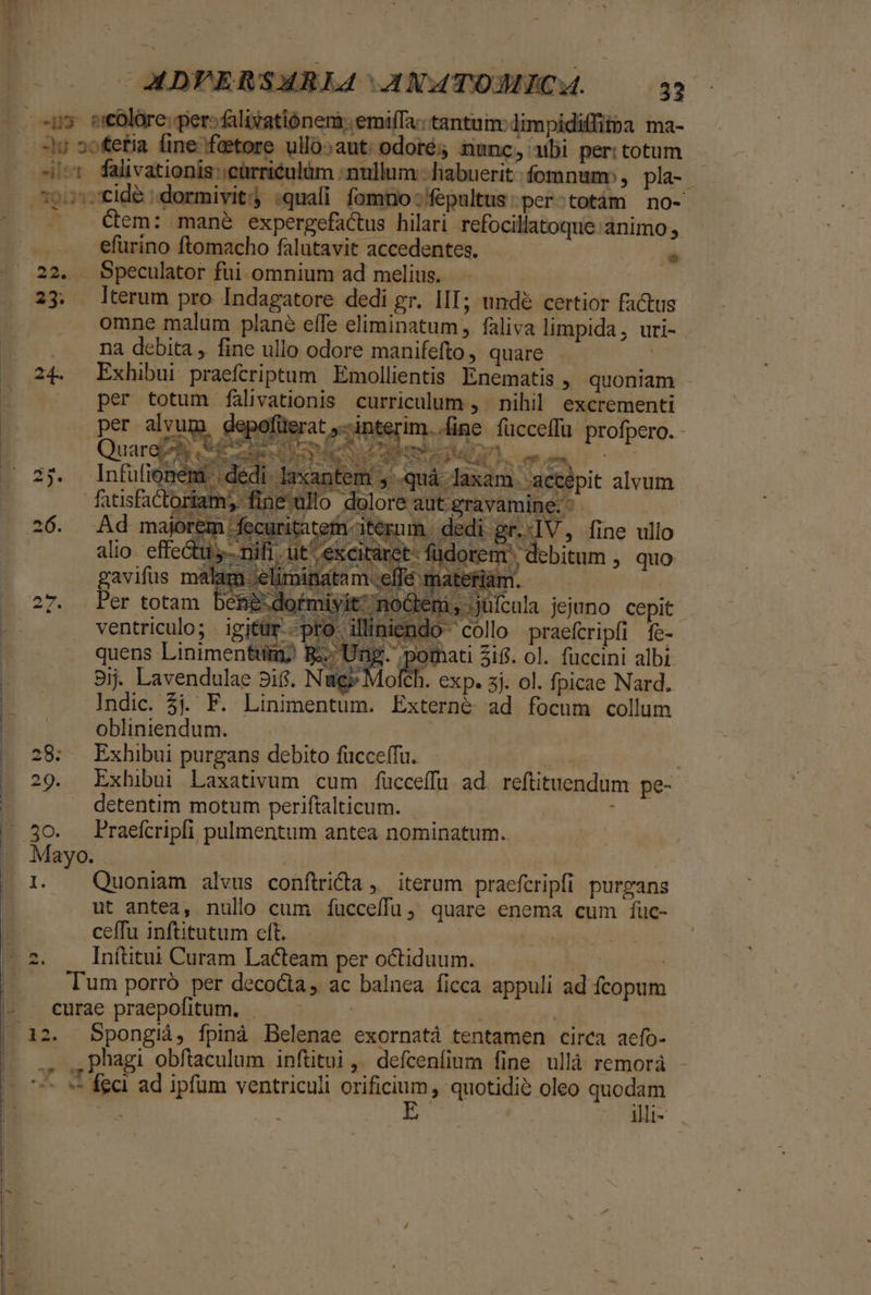 D -u sotetia fine;fetore ullo;aut: odoré; nunc, ubi per: totum i^t Walivationis ;cürriéulüm «nullum | habuerit fomnum, pla- Cem: mané expergefactus hilari refocillatoque animo , .. .. -efurino ftomacho falutavit accedentes. | E 22. Speculator fui. omnium ad melius. .- 23. (terum pro Indagatore dedi gr. III; undé certior factus omne malum plané effe eliminatum , faliva limpida, uri- . . ma debita, fine ullo odore manifefto, quare | 24. Exhibui praeftriptum Emollientis. Enematis , quoniam per totum falivationis curriculum ,. nihil excrementi per alvui n depofüer interim..fine fücceffu profpero. - € y^ dj PTS quy SN , Y LCE wg, , : Quare e - NEN PER AU, mm oc 2$. Infufionemt | ded s p p. 26. 28 t noGenmi, juícula jejuno cepit ind Le pro iüliendo collo praeferipfi fe- BR. Ung peas $16. ol. fuccini albi 9ij. Lavendulae 8i. N Molch. exp. 3j. ol. fpicae Nard. Indic. 5j. F. Linimentum. Externé ad focum collum obliniendum. 28: Exhibui purgans debito fücceffu. detentim motum periftalticum. Mayo. Ei E Quoniam alvus conftridta , iterum praefcripfi purgans ut antea, nullo cum fücceffu, quare enema cum füc- ceffu inftitutum cft. | Inftitui Curam Lacteam per octiduum. | Tum porró per decocta, ac balnea ficca appuli ad fcopum curae praepofitum. — ———- [»] ., ,phagi obftaculum inftitui ,. defcenfium fine ullà remorà — fed ad ipfum ventriculi orificium, quotidie oleo quodam E. illi-