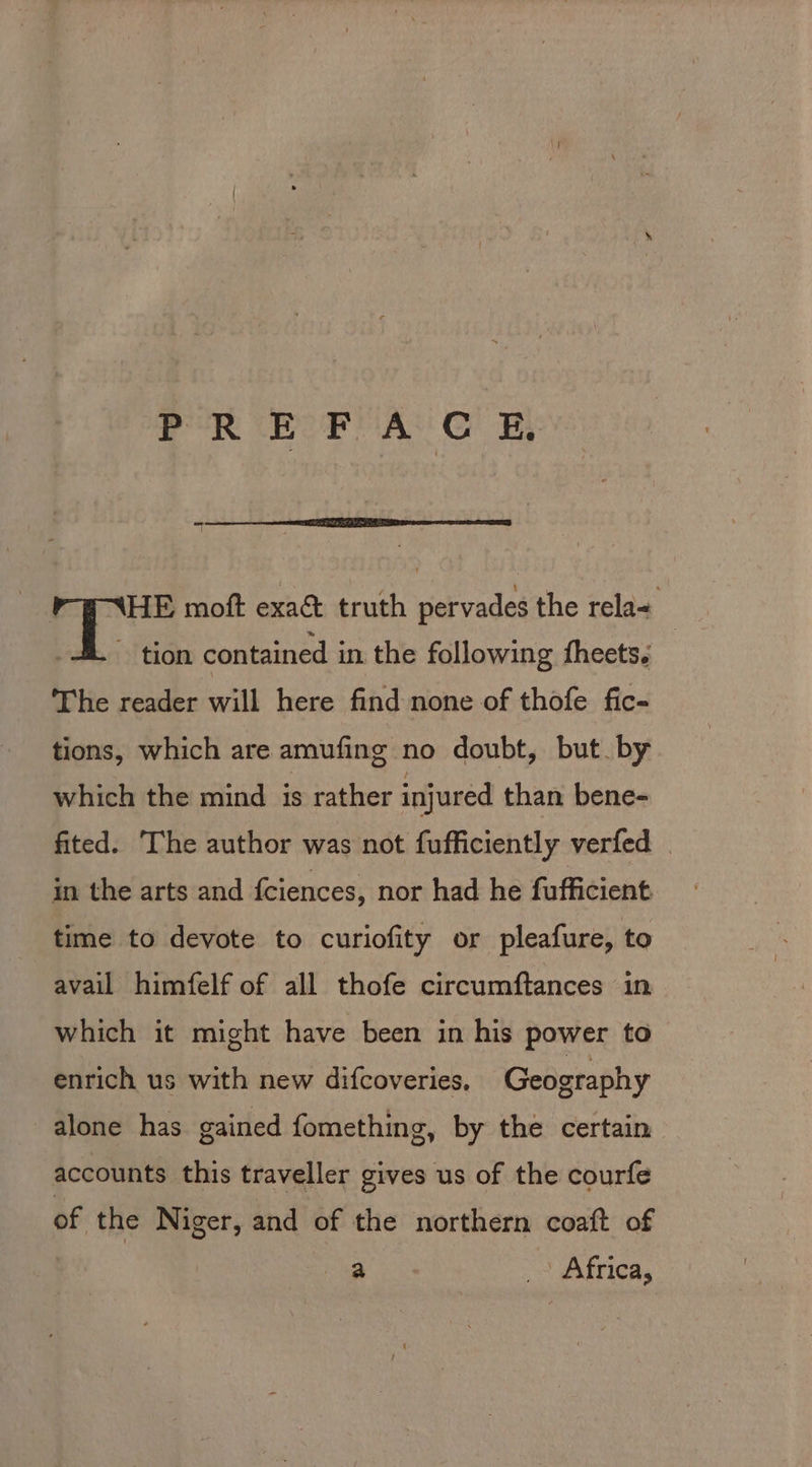 PREFACE HE moft exa&amp; truth pervades the rela+ _ tion contained in the following fheets. The reader will here find none of thofe fic- tions, which are amufing no doubt, but by which the mind is rather injured than bene- fited. The author was not fufficiently verfed | in the arts and fciences, nor had he fufficient time to devote to curiofity or pleafure, to avail himfelf of all thofe circumftances in which it might have been in his power to enrich us with new difcoveries. Geography alone has gained fomething, by the certain accounts this traveller gives us of the courfe of | the Niger, and of the northern coaft of a _ Africa,