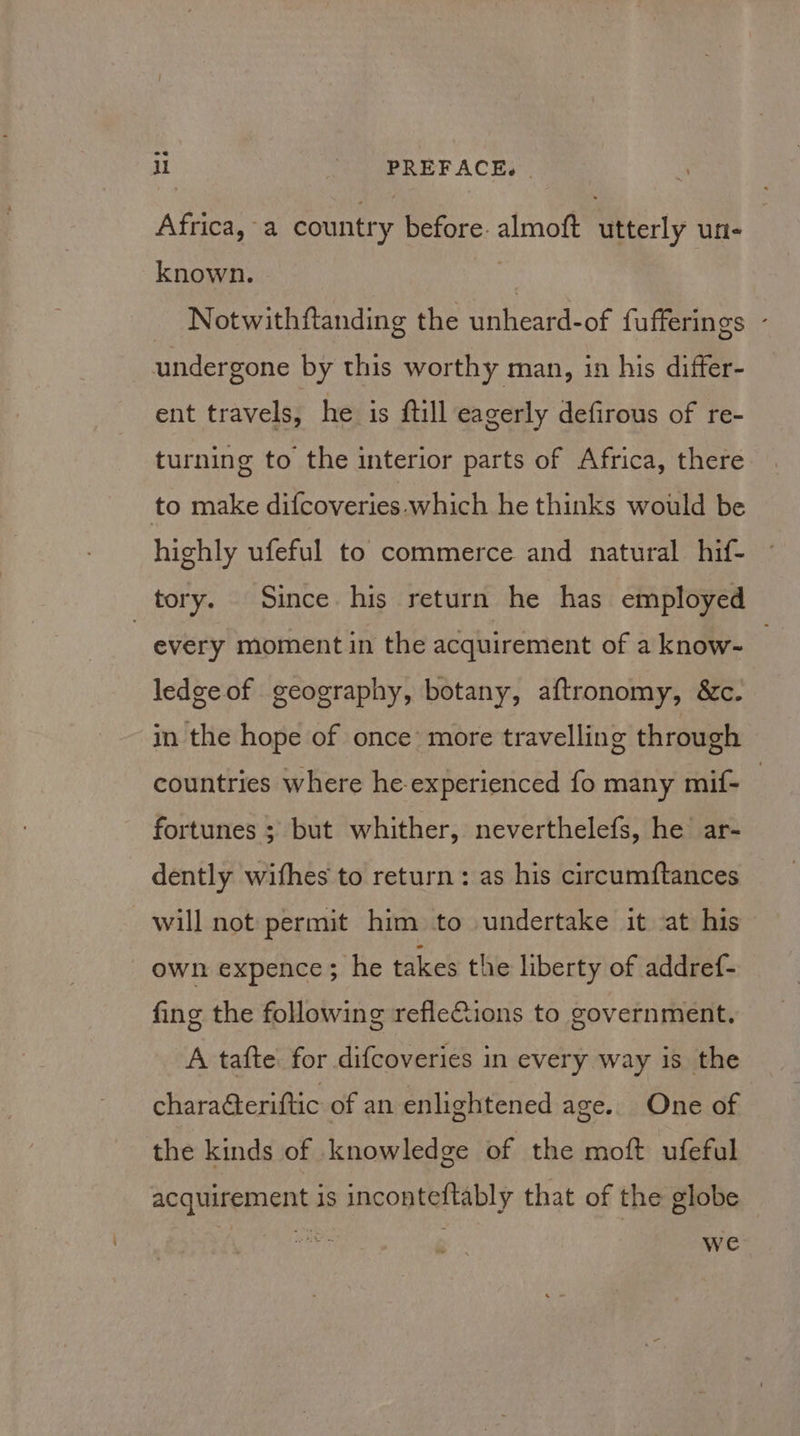 ll | PREFACE. | Africa, a country before. almoft utterly un- known. | Notwithftanding the unheard-of fufferings - undergone by this worthy man, in his differ- ent travels, he is ftill eagerly defirous of re- turning to the interior parts of Africa, there to make difcoveries. which he thinks would be highly ufeful to commerce and natural hif- tory. Since his return he has employed | every moment in the acquirement of a know- ledgeof geography, botany, aftronomy, &amp;c. in the hope of once more travelling through countries where he-experienced fo many mif- fortunes ; but whither, neverthelefs, he ar- dently wifhes to return: as his circumftances will not permit him to undertake it at his own expence; he takes the liberty of addref- fing the following refle&amp;ions to government. A tafte for difcoveries in every way is the chara@eriftic of an enlightened age. One of the kinds of knowledge of the moft ufeful acquirement is inconteftably that of the globe Wwe