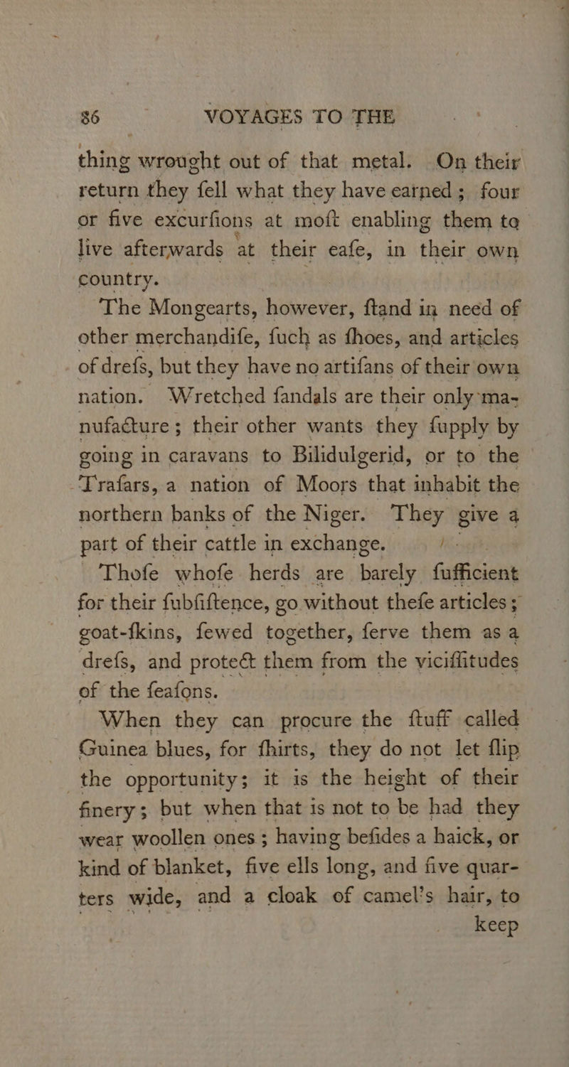 thing wrought out of that metal. On their return they fell what they have earned; four or five excurfions at moft enabling them to live afterwards at their eafe, in sens own country. The Mongearts, Leite ftand in need of other merchandife, fuch as fhoes, and articles ofdrefs, but they | have no artifans of their own nation. Wretched fandals are their only: ma- nufacture ; their other wants they fupply by going in caravans to Bilidulgerid, or to the Le a nation of Moors that inhabit the northern banks of the Niger. They give 4 part of their cattle i in And) Ke Thofe whofe herds are alé fates for their fubfiftence, go without thefe articles 4 goat-fkins, fewed together, ferve them as a drefs, and prote them from the viciflitudes of the feafons. — tif When they can procure the {tuff called | Guinea blues, for fhirts, they do not let flip _the opportunity ; it is the height of their finery ; ; but when that is not to be had they wear woollen ones ; having befides a haick, or kind of blanket, five ells long, and five quar- ters wide, and a cloak of camel’s hair, to DEA So 5 keep