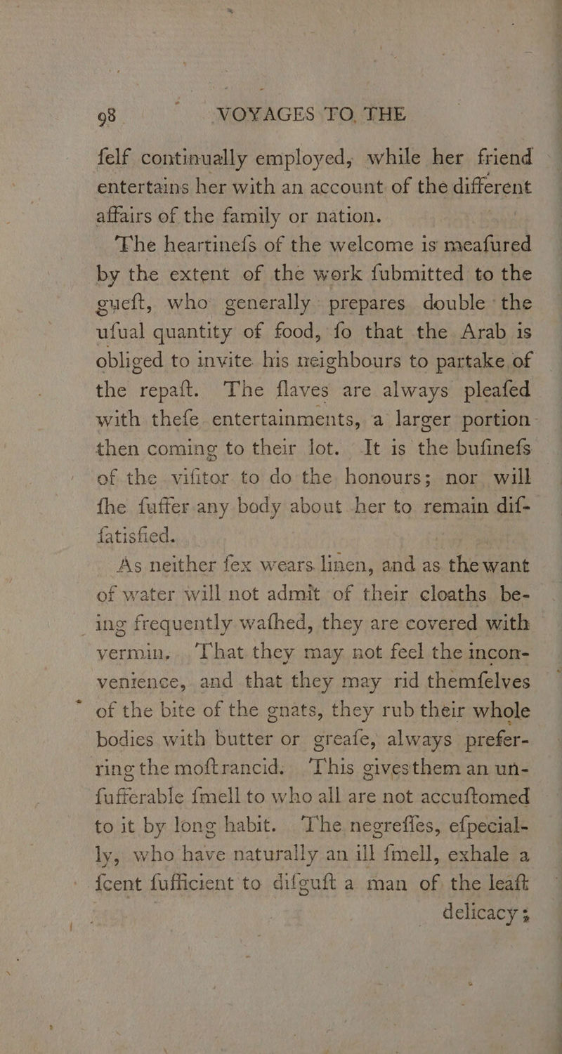 felf continually employed; while her friend entertains her with an account of the different affairs of the family or nation. | The heartinefs of the welcome is meafured by the extent of the work fubmitted to the gueft, who generally prepares double ‘the ufual quantity of food, fo that the Arab is obliged to invite his neighbours to partake of the repaft. The flaves are always pleafed with thefe entertainments, a larger portion then coming to their lot. It is the bufinefs of the vifitor to do the honours; nor will fhe fuffer any body about her to remain dif- fatisfied. As neither fex wears. linen, and as hes want of water will not admit of their cloaths be- ing frequently wafhed, they are covered with vermin, ‘That they may not feel the incon- venience, and that they may rid themfelves of the bite of the gnats, they rub their whole bodies with butter or greafe, always prefer- ring the moftrancid. ‘This givesthem an un- fufferable fmell to who all are not accuftomed to it by long habit. The negreffes, efpecial- ly, who have naturally an ill fmell, exhale a {cent fufficient to difguft a man of the leaft | delicacy ;