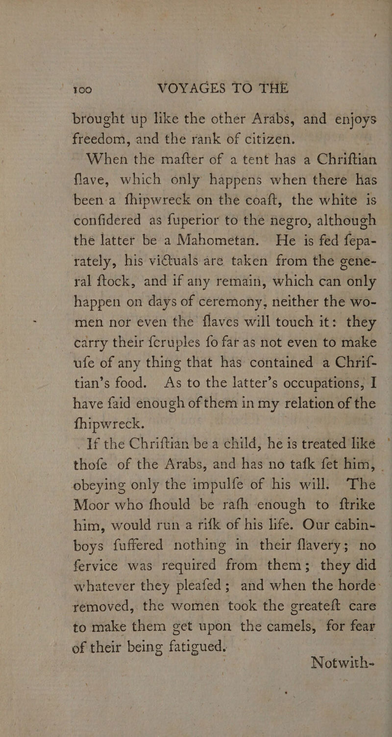 brought up like the other Arabs, and enjoys freedom, and the rank of citizen. When the mafter of a tent has a CHAR flave, which only happens when there has been a fhipwreck on the coaft, the white is confidered as fuperior to the negro, although the latter be a Mahometan. He is fed fepa- rately, his victuals are taken from the gene- ral ftock, and if any remain, which can only happen on days of ceremony, neither the wo- men nor even the flaves will touch it: they carry their {cruples {o far as not even to make ufe of any thing that has contained a Chrif- tian’s food. As to the latter’s occupations, I have faid enough of them in my relation of the fhipwreck. If the Chriftian be a child, he is treated like thofe of the Arabs, and has no tafk fet him, . obeying only the impulfe of his will The Moor who fhould be rath enough to ftrike him, would run a rifk of his life. Our cabin- boys fuffered nothing in their flavery; no fervice was required from them; they did whatever they pleafed; and when the horde: removed, the women took the greateft care to make them get upon the camels, for fear of their being fatigued. | Notwith-