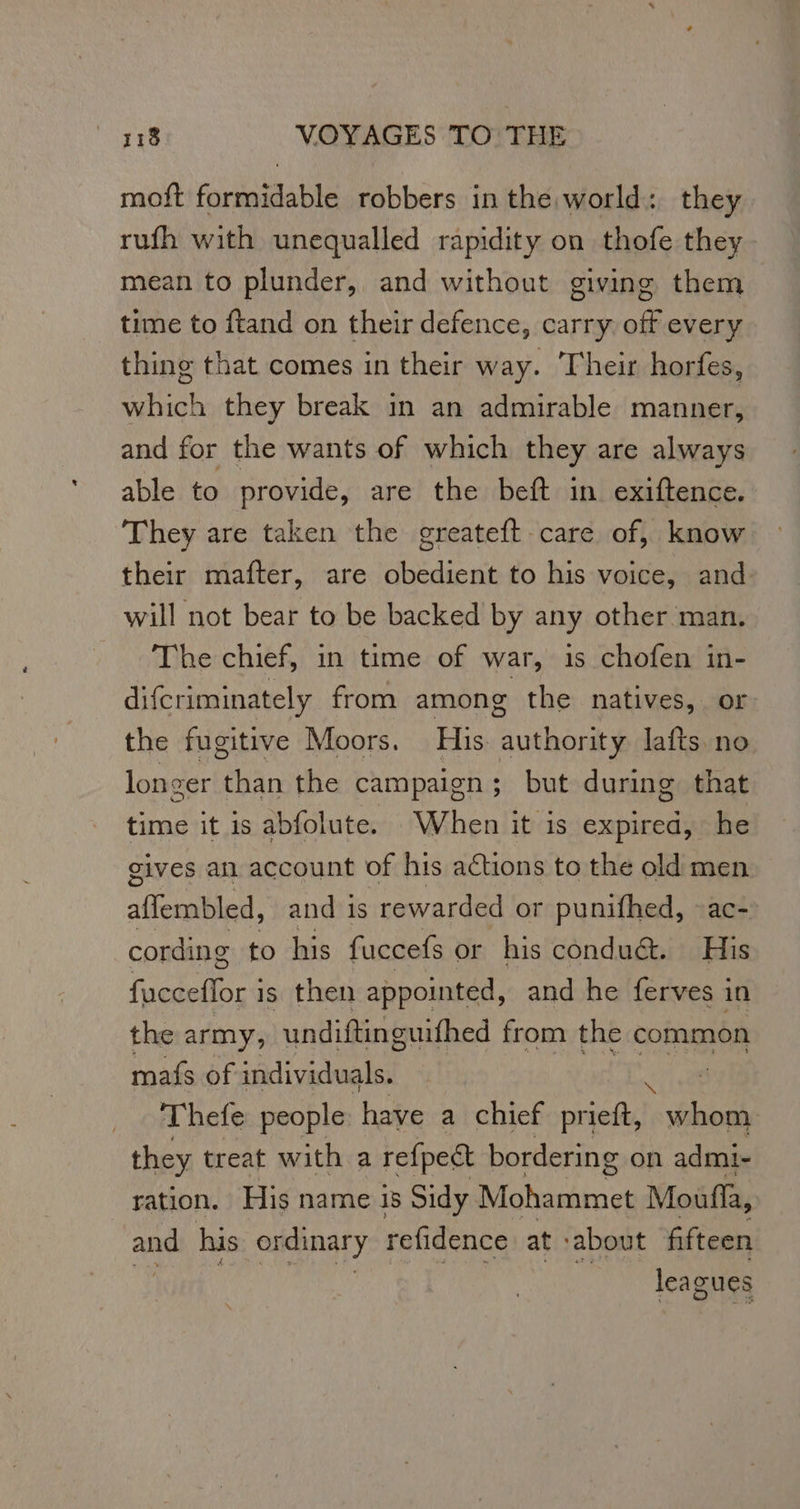 moft formidable robbers in the world: they rufh with unequalled rapidity on thofe they mean to plunder, and without giving them time to ftand on their defence, carry off every thing that comes in their way. Their horfes, mich they break in an admirable manner, and for the wants of which they are always able to provide, are the beft in exiftence. They are taken the greateft care of, know their mafter, are obedient to his voice, and will not bear to be backed by any other man. The chief, in time of war, is chofen in- difcriminately from among the natives, or the fugitive Moors. His. authority lafts no longer than the campaign; but during that time it is abfolute. When it is expired, he gives an account of his actions to the old men febied. and 1s rewarded or punifhed, ac- cording to his fuccefs or his condu&. His fucceflor is then appointed, and he ferves in the army, undiftinguifhed from the common mafs of individuals. Thefe people have a chief prieft, per they treat with a refpect bordering on admi- ration. His name is Sidy Mohammet Moufla, and his ordinary refidence at: ‘about fifteen leagues