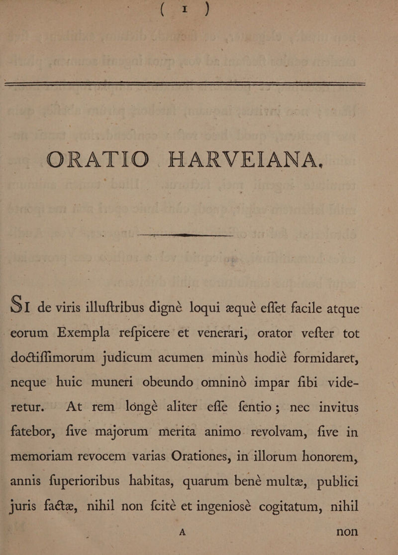 ORATIO HARVEIANA. SI de viris illuftribus digne loqui equé eflet facile atque eorum Exempla refpicere et venerari, orator vefter tot do&amp;iffimorum judicum acumen minüs hodié formidaret, neque huic muneri obeundo omninó impar fibi vide- retur. At rem lóngé aliter effe íentio ; nec invitus fatebor, five majorum merita animo. revolvam, five in memoriam revocem varias Orationes, in illorum honorem, | annis fuperioribus habitas, quarum bené multz, publici juris facte, nihil non fcité et ingeniosé cogitatum, nihil A | non