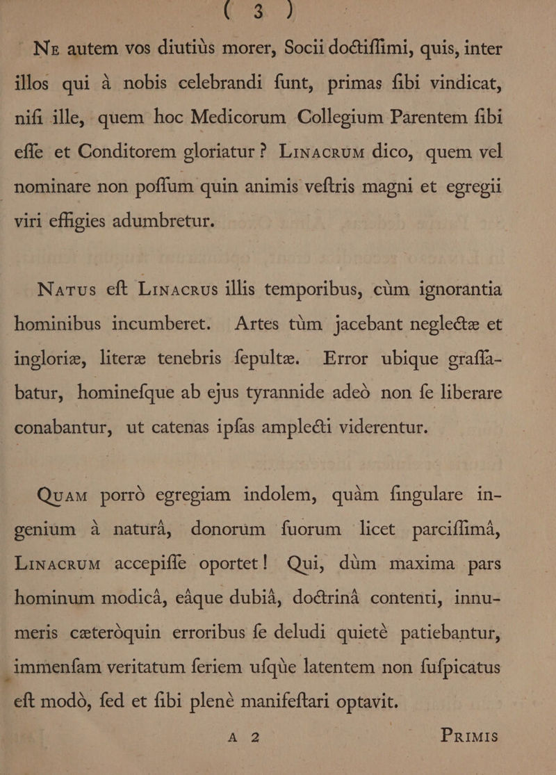 mU QJ E Nz autem vos diutius morer, Socii doctiffimi, quis, inter ills qui à nobis celebrandi funt, primas fibi vindicat, nifi ille, quem hoc Medicorum Collegium Parentem fibi effe et Conditorem gloriatur? LiwAcRuM dico, quem vel | nominare non poffum quin animis veftris magni et egregii viri effigies adumbretur. Narus eft LixAcnUs illis temporibus, cüm ignorantia hominibus incumberet. Artes tüm jacebant neglecte et inglorie, literz tenebris fepulte. ^Error ubique graffa- batur, hominefque ab ejus tyrannide adeó non fe liberare conabantur, ut catenas ipfas amplecti viderentur. QuAM porró egregiam indolem, quàm fingulare in- genium à naturá, donorum fuorum licet parciffimá, LiwacRuM accepiffe oportet! Qui, düm maxima pars hominum modicá, eáque dubià, doctriná content, innu- meris ceteroquin erroribus fe deludi quieté patiebantur, .immenfam veritatum feriem ufque latentem non fufpicatus eft modo, fed et fibi plené manifeflari optavit. A 2 PnrIMis