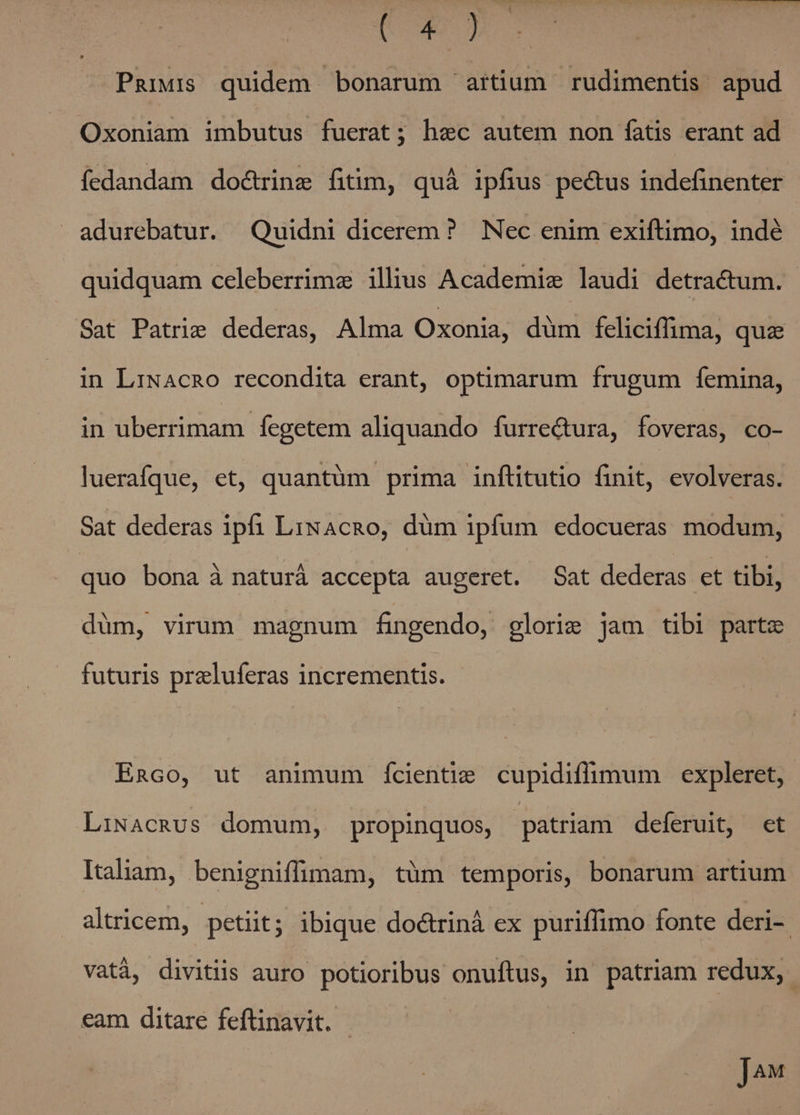 C | Paiuis quidem bonarum artium rudimentis apud Oxoniam imbutus fuerat; hec autem non fatis erant ad fedandam doctrine fitim, quà ipfius pectus indefinenter adurebatur. Quidni dicerem? Nec enim exiftimo, indé quidquam celeberrimz illius Academic laudi detractum. - Sat Patrie dederas, Alma Oxonia, dum feliciffima, quz in LiNAcRO recondita erant, optimarum frugum femina, in uberrimam fegetem aliquando furre&amp;ura, foveras, co- luerafque, et, quantüm prima inftitutio finit, evolveras. Sat dederas ipfi LixAcRo, düm ipfum edocueras modum, quo bona à naturá accepta augeret. Sat dederas et tibi, düm, virum magnum fingendo, glorie jam tibi parte futuris preluferas incrementis. Enco, ut animum ícientiz cupidiflimum expleret, LiNAcRUs domum, propinquos, patriam deferuit, et Italiam, benigniffimam, tüm temporis, bonarum artium altricem, petiit; ibique doctrinà ex puriffimo fonte deri- vatá, divitiis auro potioribus onuftus, in patriam redux, eam ditare feftinavit. - ]4€