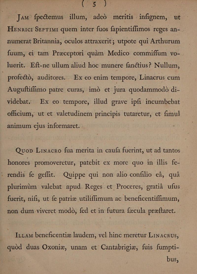 duo XE J4w fpe&amp;emus illum, adeó meritis infignem, ut Hznnici SgPr1IMI quem inter fuos fapientiffimos reges an- numerat Britannia, oculos attraxerit; utpote qui Arthurum fuum, ei tam Przeceptori quàm Medico commiffum vo- luerit. Eft-ne ullum aliud hoc munere fanctius? Nullum, profectó, auditores. Ex eo enim tempore, Linacrus cum Auguftiflimo patre curas, imó et jura quodammodo di- videbat. Ex eo tempore, illud grave ipfi incumbebat offücium, ut et valetudinem principis tutaretur, et fimul animum ejus informaret. - Qvo» LiNacno fua merita in caufa fuerint, ut ad tantos honores promoveretur, patebit ex more quo in illis fe- rendis fe geflhit. Quippe qui non alio confilio eà, quà plurimüm valebat apud Reges et Proceres, gratià ufus fuerit, nifi, ut fe patriz utiliffimum ac beneficentiffimum, pon dum viveret modó, fed et in futura Ízcula preftaret. InnaAM beneficentiz laudem, vel hinc meretur LiNAcRUS, quód duas Oxonig, unam et Cantabrigie, fuis fumpti- bus,