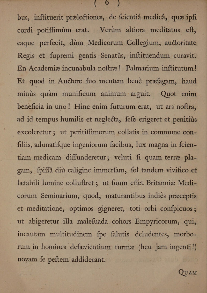 db pu bus, inflituerit prale&amp;iones, de fcientià medicà, qus ipfi cordi : potiffuigmàm erat. ^ Verüm altiora meditatus eft, eaque perfecit, düm Medicorum Collegium, auctoritate Regis ct fupremi gentis Senatüs, inftituendum curavit. En Academiz incunabula noftre! Palmarium inftitutum! Et quod in Auctore fuo mentem bené prefagam, haud minüs quàm munificum animum arguit. Quot enim beneficia in uno! Hinc enim futurum erat, ut ars noftra, ad id tempus humilis et negle&amp;a, fefe erigeret et penitiüs excoleretur; ut peritiffimorum collatis in commune con- filiis, adunatifque ingeniorum facibus, lux magna in fcien- tiam medicam diffunderetur; veluti fi quam terre pla- gam, Ípiffà diu caligine immerfam, fol tandem vivifico et latabili lumine colluftret ; ut fuum effet Britannie Medi- - corum Seminarium, quod, maturantibus indiés preceptis et meditatione, optimos gigneret, toti orbi conípicuos ; ut abigeretur illa malefuada cohors Empyricorum, qui, incautam multitudinem fpe falutis deludentes, morbo- rum in homines defzvientium turma (heu jam ingenti!) novam fe peftem addiderant. — QUAM