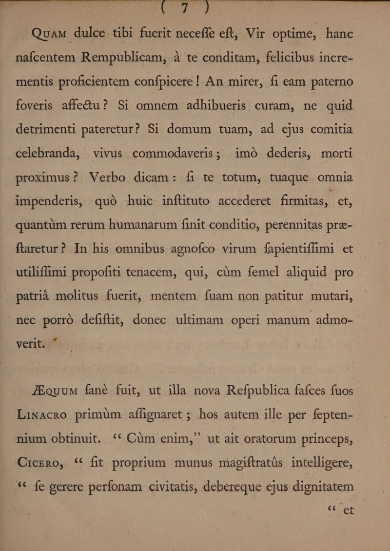 CTI E. QuaM dulce tibi fuerit neceffe eft, Vir optime, hanc nafcentem Rempublicam, à te conditam, felicibus incre- mentis proficientem confpicere ! An mirer, fi eam paterno foveris affectu? Si omnem adhibueris curam, ne quid detrimenti pateretur? $1 domum tuam, ad ejus comitia celebranda, vivus commodaveris ; imó dederis, morti proximus ? Verbo dicam: íi te totum, tuaque omnia impenderis, quó huic inftituto accederet firmitas, et, quantüm rerum humanarum finit conditio, perennitas prz- ftaretur? In his omnibus agnofco virum fíapientiffmi et utiliffimi propofiti tenacem, qui, cüm femel aliquid pro patrià molitus fuerit, mentem fuam non patitur mutari, nec porró defifüt, donec ultimam operi manum admo- verit.  JEouuM fané fuit, ut illa nova Refpublica faíces fud LiNAcRO primüm aflgnaret ; hos autem ille per fepten- E nium obtinuit. *€* Cum enim, ut ait oratorum princeps, CicERo, ** fit proprium munus magiftratüs intelligere, ** fe gerere perfonam civitatis, debereque ejus dignitatem Cos et