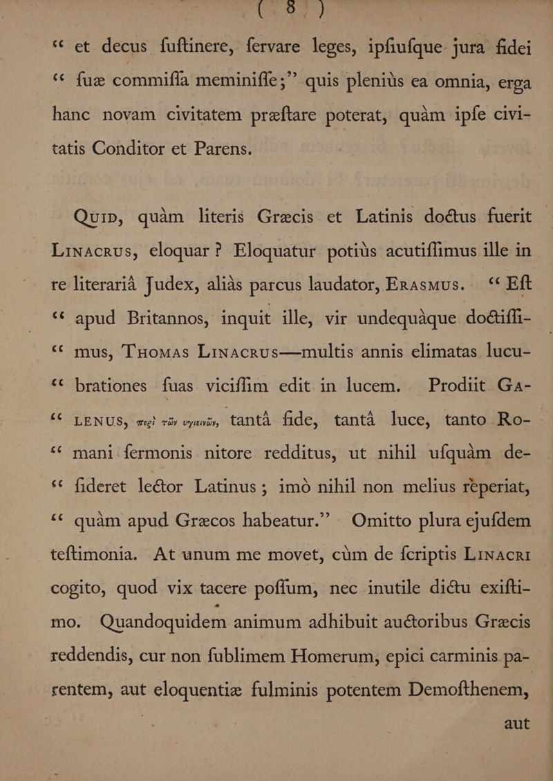 Ua 9 * et decus fuftinere, fervare leges, ipfiufque. jura fidei ** fuz commifla meminiffe; quis pleniüs ea omnia, erga hanc novam civitatem preftare poterat, quàm ipfe civi- tatis Conditor et Parens. Qui», quàm literis (rris et Latinis doctus fuerit LiwacnRus, eloquar? Eloquatur potius acutiflimus ille in re literarià Judex, aliàs parcus laudator, EnaAswus. — ** Eft ** apud Britannos, inquit ille; vir undequàque do&amp;iffi- * mus, TuoMas LiwaAcRvs—multis annis elimatas lucu- ** brationes fuas vicifim edit in lucem. — Prodiit Ga- € LENUS, wj oc oye, tantà fide, tantá luce, tanto Ro- - ** mani fermonis nitore redditus, ut nihil ufquàm de- ** fideret le&amp;or Latinus; imó nihil non melius reperiat, ** quàm apud Graecos habeatur. Omitto plura ejufdem teftimonia. At unum me movet, cüm de fcriptis LiNAcRI cogito, quod. vix tacere poffum,; nec inutile di&amp;u exifti- mo. Quandoquidem animum adhibuit auctoribus Grecis reddendis, cur non fublimem Homerum, epici carminis pa- rentem, aut eloquentie fulminis potentem Demofthenem, aut