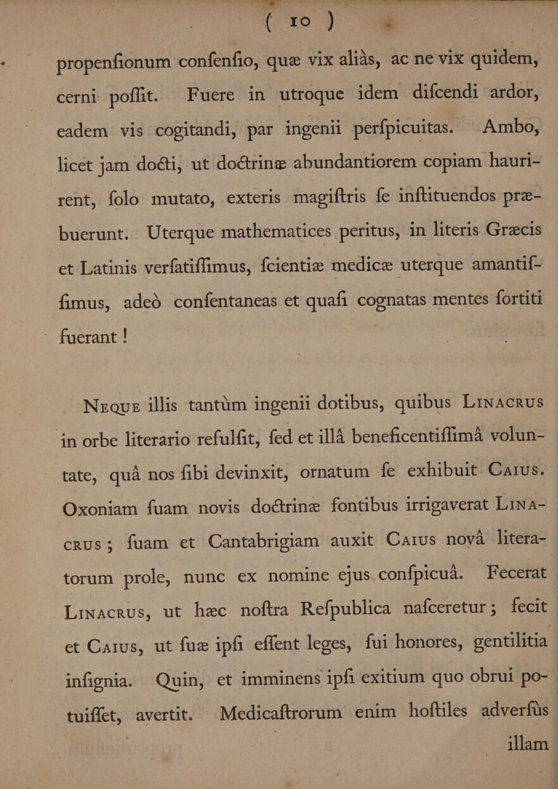 VV e MEAPTEPE TENE UP Sr, IRQPICEXCN NIE, WI [xo propenfionum confenfio, qua vix aliàs, ac ne vix quidem, cerni poffit. Fuere in utroque idem diícendi ardor, eadem vis cogitandi, par ingenii perfpicuitas. ^ Ambo, licet jam docti, ut do&amp;rine abundantiorem copiam hauri- rent, folo mutato, exteris magiftris fe inftituendos prz- buerunt. Uterque mathematices peritus, in literis Gracis et Latinis verfatiffimus, fcientiz medice uterque amantif- fimus, adeó confentaneas et quafi cognatas mentes fortiti fuerant ! Nzovz illis tantüm ingenii dotibus, quibus LiNAcRus in orbe literario refulfit, fed et illà beneficentiffimà volun- tate, quà nos fibi devinxit, ornatum fe exhibuit Carus. Oxoniam fuam novis doctrine fontibus irrigaverat LiNA- cRUs; fuam et Cantabrigiam auxit Carus novà litera- torum prole, nunc ex nomine ejus.confpicuá. Fecerat LINACRUS, ut hec noftra Refpublica nafceretur; fecit et Carus, ut fuz ipfi effent leges, fui honores, gentilitia infipnia. Quin, et imminens ipfi exitium quo obrui po- tuiffet, avertit. Medicaftrorum enim hoftiles adverfüs illam.