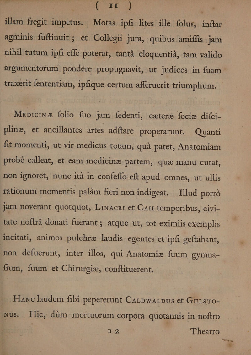 MOON UEeU RT COEUR 2) illam fregit impetus. Motas ipfi lites ille folus, inftar agminis fuftinuit ; et Collegii jura, quibus amiflis jam nihil tutum ipfi effe poterat, tantà eloquentiá, tam valido argumentorum pondere propugnavit, ut judices in fuam traxerit fententiam, ipfique certum afleruerit triumphum. MzpiciNz [olo íuo jam fedenti, ceterz focie diíci- pling, et ancillantes artes. adíftare properarunt. Quanti fit momenti, ut vir medicus totam, quà patet, Anatomiam probé calleat, et eam medicinz partem, qua manu curat, non ignoret, nunc ità in confeffo eft apud omnes, ut ullis rationum momentis palàm fieri non indigeat. Illud porró jam noverant quotquot, LiNacnt et Carr temporibus, civi- tate noftrá donati fuerant; atque ut, tot eximiis exemplis incitati, animos pulchre laudis egentes et ipfi geftabant, non defuerunt, inter illos, qui Anatomie fuum gymna- fium, fuum et Chirurgiz, conftituerent. Hawc laudem fibi pepererunt Canpwarpus et GursTOo- NUs. Hic, dum mortuorum corpora quotannis in noftro B2 I heatro F3