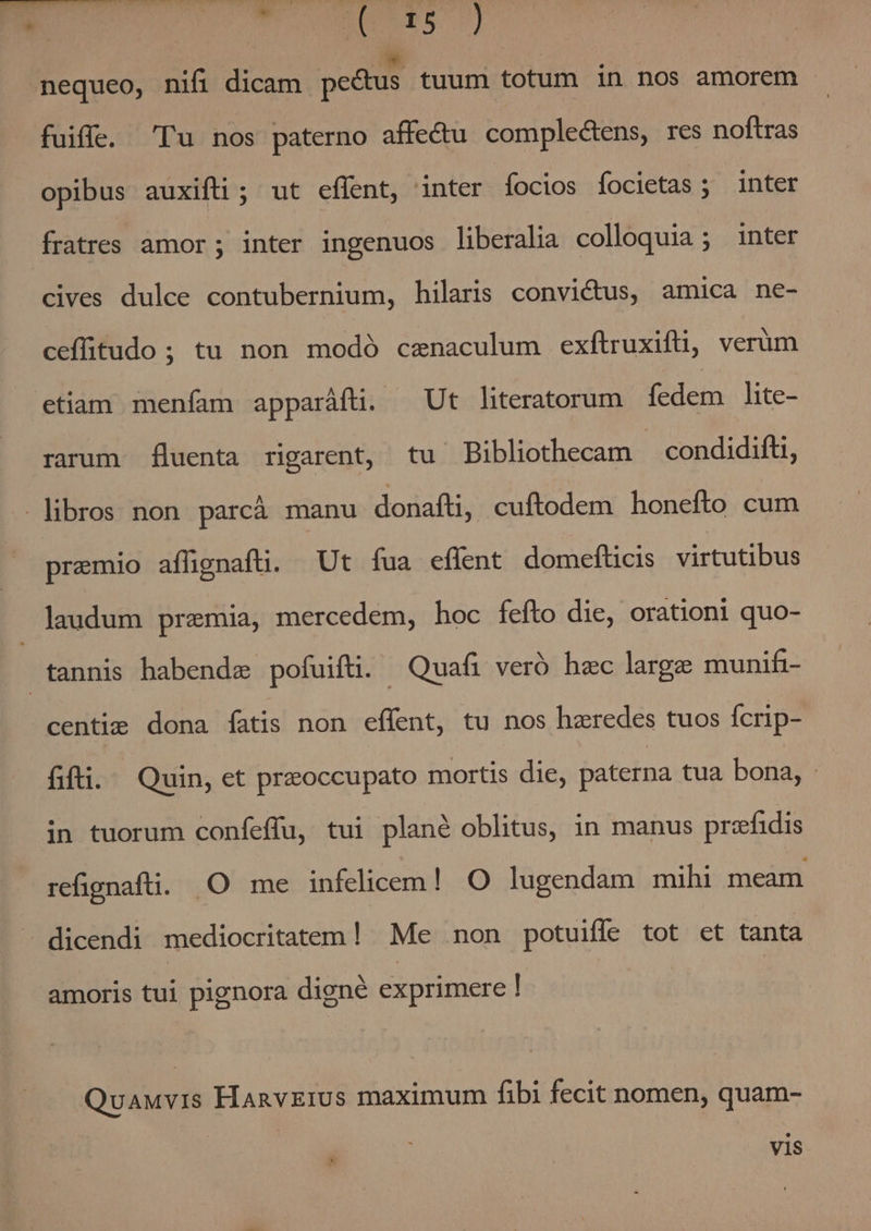 pL io LM nequeo, nifi dicam pectus tuum totum in nos amorem fuiffe. 'Tu nos paterno affectu complectens, res noftras opibus auxifti ; ut effent, inter focios íocietas ; inter fratres amor ; inter ingenuos liberalia colloquia; inter cives dulce contubernium, hilaris convictus, amica ne- ceffitudo; tu non modó caenaculum exftruxifti, verum etiam menfam apparáfü. ^ Ut literatorum fedem lite- rarum fluenta rigarent, tu Bibliothecam — condidifti, libros non parcà manu donafti, cuftodem honefto cum premio affignaftü. Ut fua effent domefticis virtutibus laudum premia, mercedem, hoc fefto die, orationi quo- tannis habende pofuifti. Quafi veró hac large munifi- centi: dona fatis non effent, tu nos haeredes tuos fcrip- fifti.— Quin, et praoccupato mortis die, paterna tua bona, .- in tuorum confeffu, tui plané oblitus, in manus przfidis refignafti. .O me infelicem! O lugendam mihi meam dicendi mediocritatem! Me non potuiffe tot et tanta amoris tui pignora digné exprimere ! Quauvis HanvErUs maximum fibi fecit nomen, quam- vis
