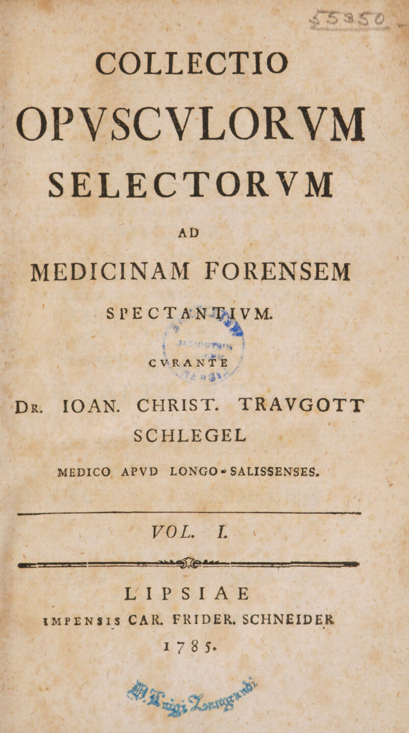 COLLECTIO 2150 OPVSCVLORVM SELECTORVM AD MEDICINAM FORENSEM SPECTXEN'PVM. - o» à cvRANTER: ;:Dg IOAN. CHRIST. TRAVGOTT SCHLEGEL : MEDICO APVD LONGO -SALISSENSES. | VOL. L | | amemicmceit rene ina rti II.P'SI ACE IMPENSIS CAR, FRIDER. SCHNEIDER 1785 * 49)