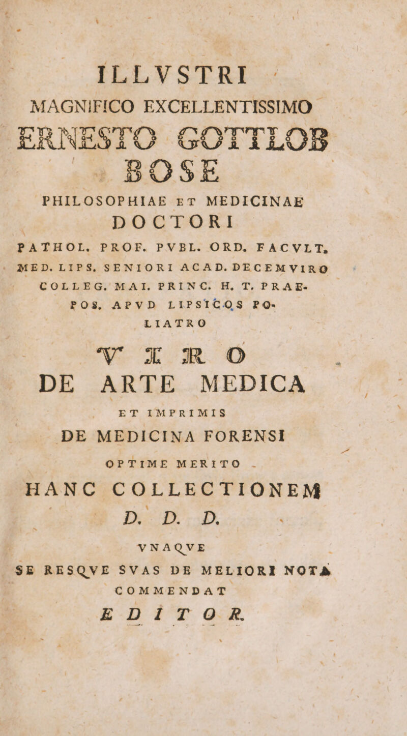 ILLVSTRI MAGNIFICO EXCELLENTISSIMO ERNESTO GOTTLOB s * BOSE | PHILOSOPHIAE zT MEDICINAE DOCTORI PATHOL. PROF. PVBL. ORD. FACVLT, COLLEG. MAI. PRINC. H, T. PRAE- POS, APVD LIPSICOS PO- LIATRO UV X R0 DE ARTE MEDICA P IMPRIMIS DE MEDICINA FORENSI OPTIME MERITO . HANC COLLECTIONEM D. D...D. VNAQVE $E RESQVE SVAS DE MELIORI NOTA | COMMENDAT EDITOR.