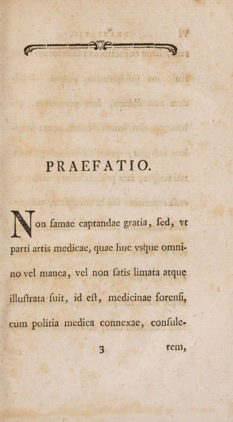 PRAEFATIO. N? PT captandae gratia, fed, vt parti artis medicae, quae huc vsque omni- no vel manca, vel non fatis limata atque illuftrata fuit, id eft, medicinae forenfi, cum politia medica connexae, eanbds: 3 rein,