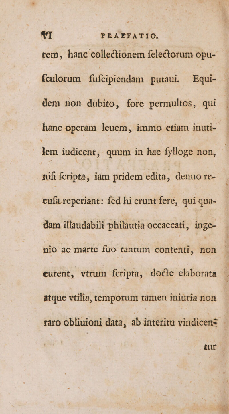 rem, hanc colledionem felectorum opu-- fculorum (ufcipiendam putaui —Equi- dem non dubito, fore permultos, qui hanc operam leuem, immo etiam inuti- lem iudicent ; quum in hac fylloge non, nifi fcripta, iam pridem edita, denuo re- cufa reperiant: fed hi erunt fere, qui qua- dam illaudabili philautia occaecati, inge- nio ac marte fuo tantum contenti, ids curent, vtrum Íícripta, docle elaborata atque vtilia, temporum tamen iniuria non raro obliuioni data, ab interitu vitidicenit | £ur