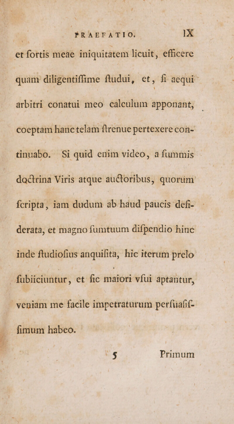 quam diligentiffime ftudui, et, fi aequi arbitri conatui meo calculum apponant, coeptam hanc telam ftrenue pertexere con- dactrina Viris atque auctoribus, quorim fcripta, iam dudum ab haud paucis defi- derata, et magno fumtuum difpendio hinc inde ftudiofius anquifita, hic iterum prelo Z ^58 Primum