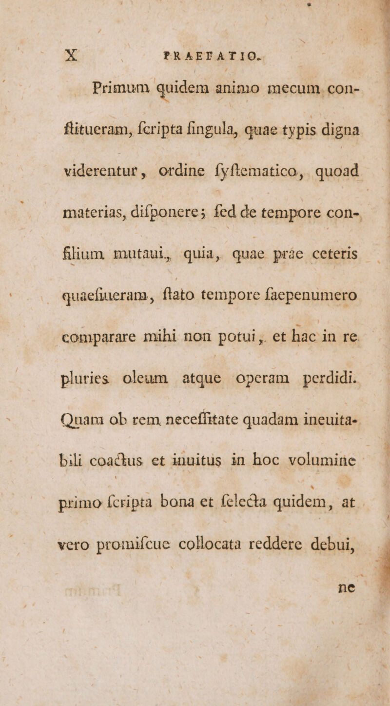 Primum quidem animo mecum. con- flitueram, fcripta fingula, quae typis digna viderentur, ordine íyftematico, quoad materias, difponere; fed de tempore cone. flium mutaui, quia, quae prae ceteris quaefiueram, ftato tempore faepenumero comparare mihi non potui ,. et hac in re. pluries oleum atque operam perdidi. Quam ob rem neceffitate quadam ineuita- bili coactus et inuitus in hoc volumine : primo (cripta bona et felecta quidem, ^ | vero promiícue collocata reddere debui, nc