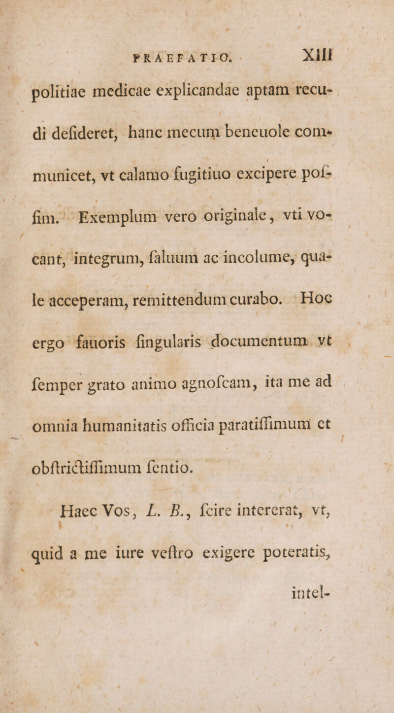 - £ PRAEFATIO. XJ politiae medicae explicandae aptat recu- . di defideret, hanc adduct come municet, vt calamo fugitiuo excipere pot- fim. Exemplum vero brigtisie vti VO- cant, integrum, faluum ac incolume, quà- le acceperam, remittendum curabo. : Hoc ergo fauoris fingularis documentum. vt femper grato animo agnofcam, ita me ad omnia humanitatis officia paratiffimum ct - obftridtiffimum fentio. | Haec Vos, L. B., fcire intererat, vt, quid a me iure vefltro exigere poteratis, intel-