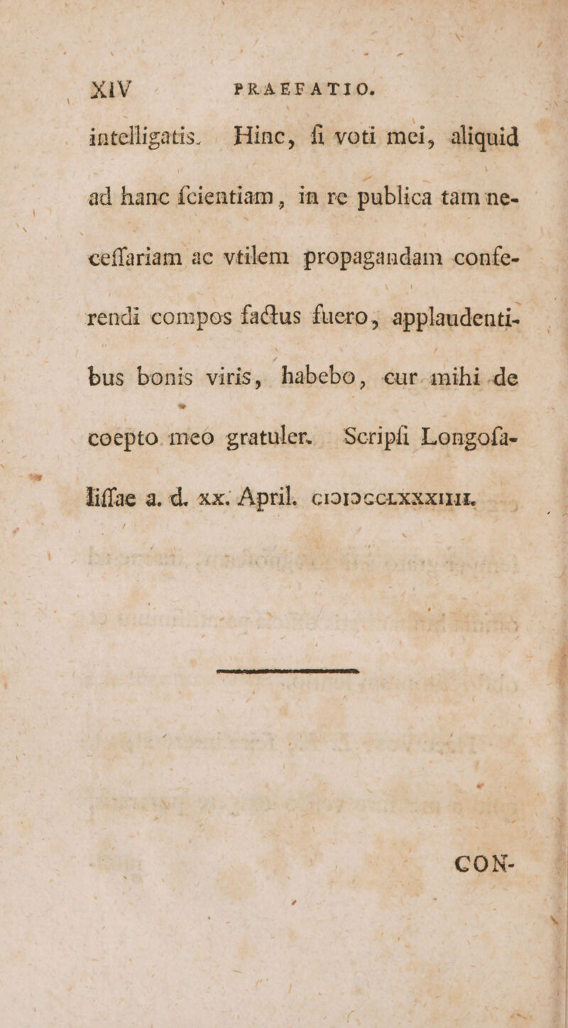 - - XIV PRAEFATIO. intelligatis. Hinc, fi voti mei, aliquid ad hanc fcientiam, in re publica tam P olini üc vtilem. propagandam confe- rendi compos factus fuero, applaudenti- bus bonis viris, | habebo, cur. iid e coepto meo gratuler. Scrpíi Longofa- liffae a. d. xx. April. cior»ccrxxxmr. CON-